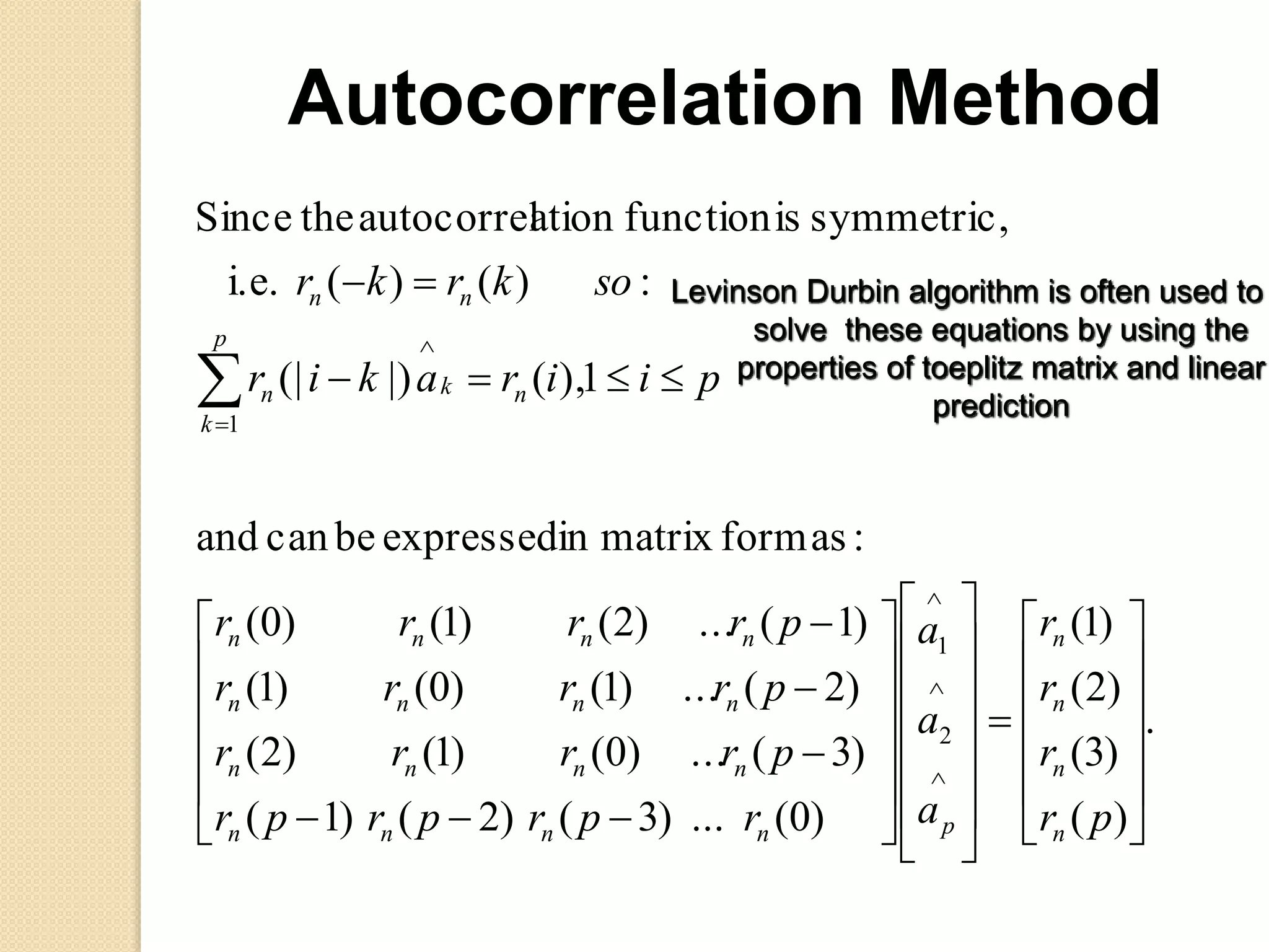 .
)(
)3(
)2(
)1(
)0(...)3()2()1(
)3(...)0()1()2(
)2(...)1()0()1(
)1(...)2()1()0(
:asformmatrixinexpressedbecanand
1),(|)(|
:)()(i.e.
symmetric,isfunctionationautocorreltheSince
2
1
1



















































pr
r
r
r
a
a
a
rprprpr
prrrr
prrrr
prrrr
piirakir
sokrkr
n
n
n
n
pnnnn
nnnn
nnnn
nnnn
p
k
nkn
nn
Autocorrelation Method
Levinson Durbin algorithm is often used to
solve these equations by using the
properties of toeplitz matrix and linear
prediction
 