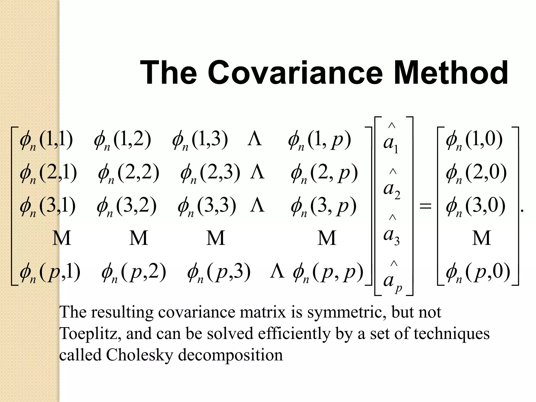 .
)0,(
)0,3(
)0,2(
)0,1(
),()3,()2,()1,(
),3()3,3()2,3()1,3(
),2()3,2()2,2()1,2(
),1()3,1()2,1()1,1(
3
2
1























































pa
a
a
a
ppppp
p
p
p
n
n
n
n
p
nnnn
nnnn
nnnn
nnnn














The resulting covariance matrix is symmetric, but not
Toeplitz, and can be solved efficiently by a set of techniques
called Cholesky decomposition
The Covariance Method
 