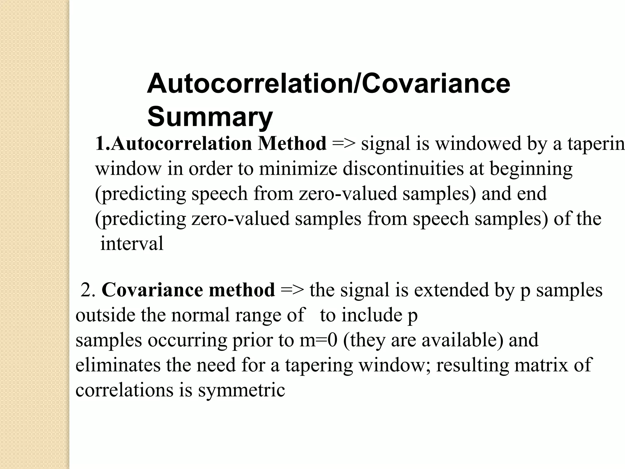 Autocorrelation/Covariance
Summary
1.Autocorrelation Method => signal is windowed by a taperin
window in order to minimize discontinuities at beginning
(predicting speech from zero-valued samples) and end
(predicting zero-valued samples from speech samples) of the
interval
2. Covariance method => the signal is extended by p samples
outside the normal range of to include p
samples occurring prior to m=0 (they are available) and
eliminates the need for a tapering window; resulting matrix of
correlations is symmetric
 