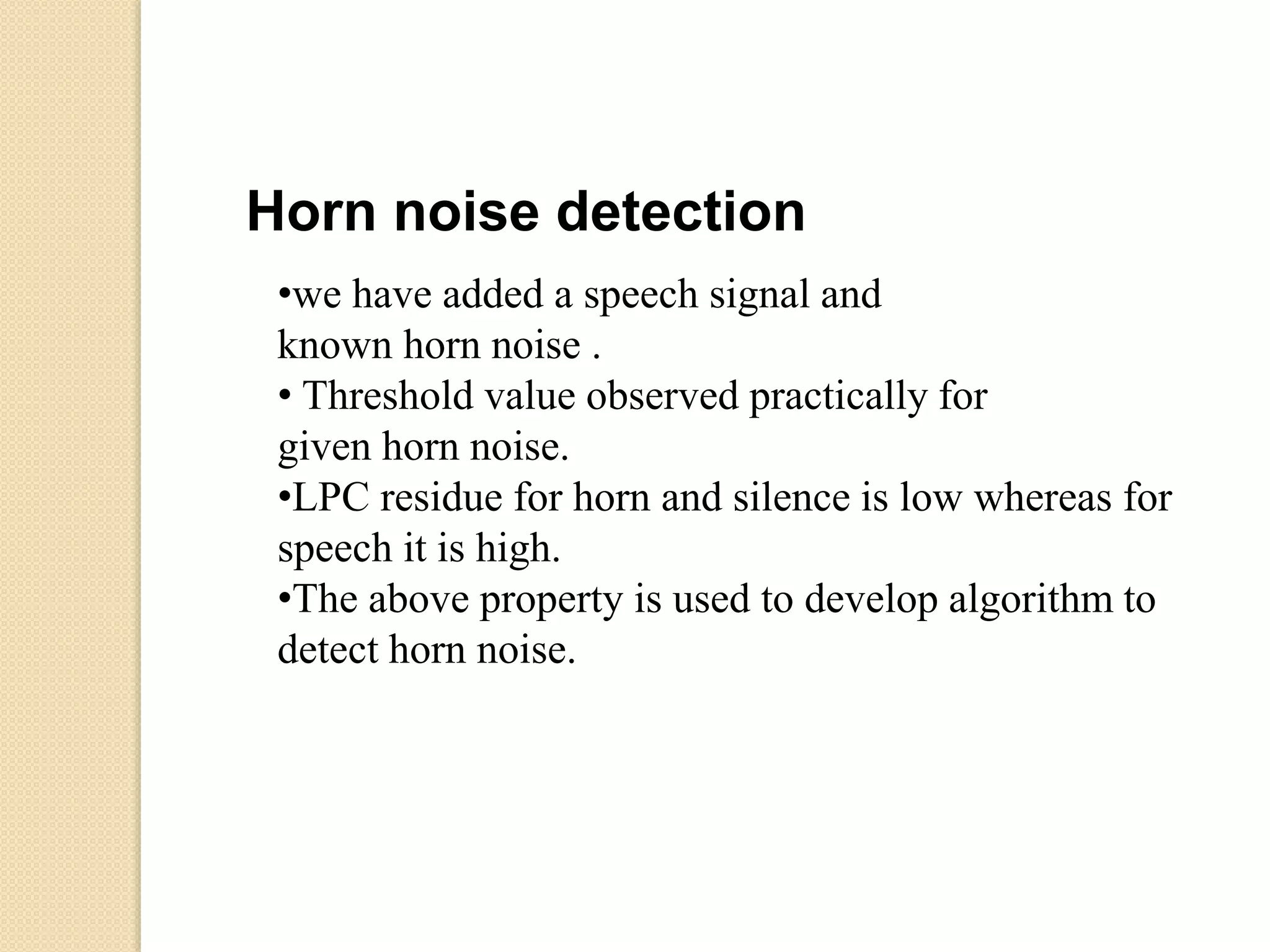•we have added a speech signal and
known horn noise .
• Threshold value observed practically for
given horn noise.
•LPC residue for horn and silence is low whereas for
speech it is high.
•The above property is used to develop algorithm to
detect horn noise.
Horn noise detection
 