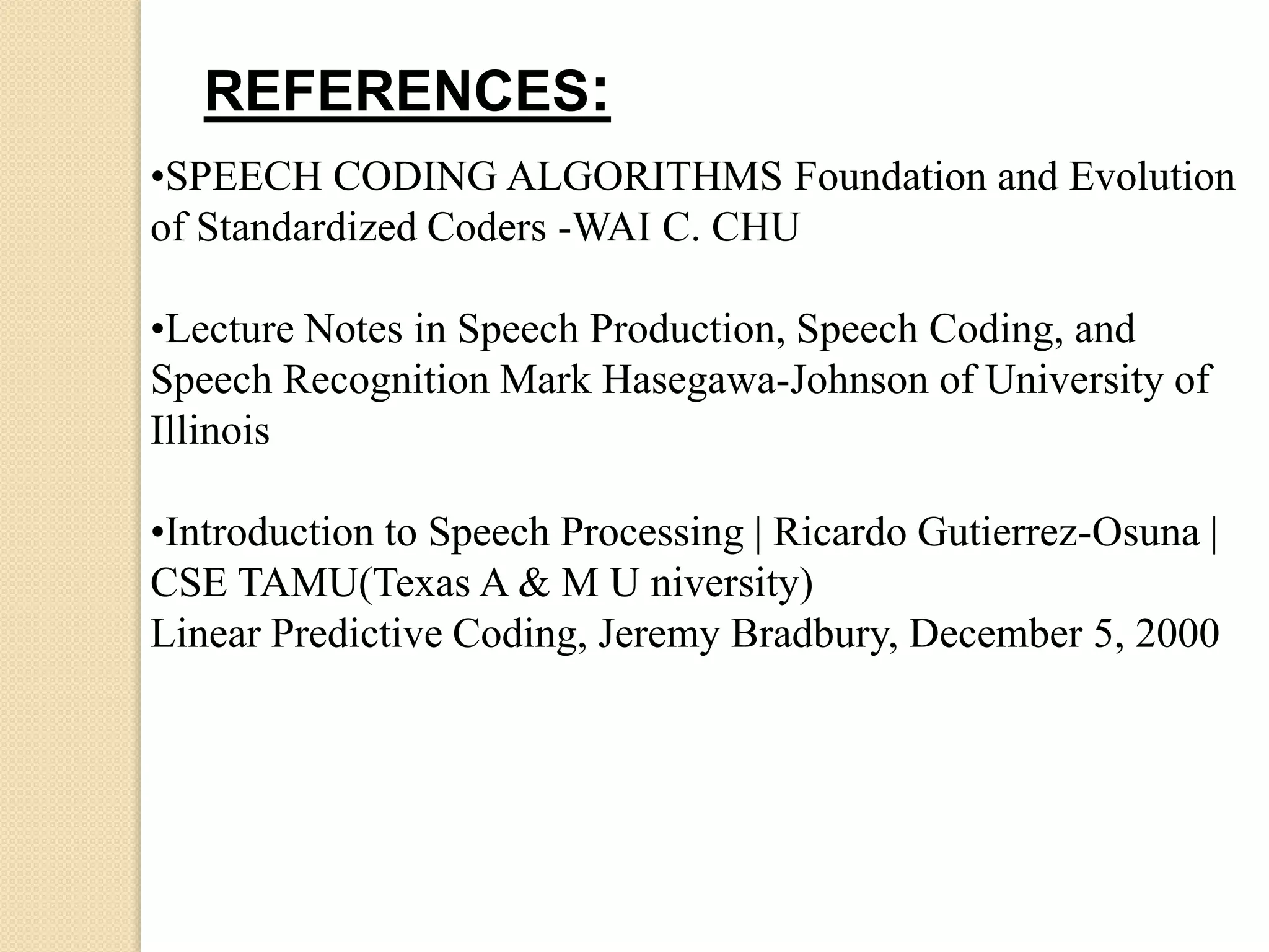 REFERENCES:
•SPEECH CODING ALGORITHMS Foundation and Evolution
of Standardized Coders -WAI C. CHU
•Lecture Notes in Speech Production, Speech Coding, and
Speech Recognition Mark Hasegawa-Johnson of University of
Illinois
•Introduction to Speech Processing | Ricardo Gutierrez-Osuna |
CSE TAMU(Texas A & M U niversity)
Linear Predictive Coding, Jeremy Bradbury, December 5, 2000
 
