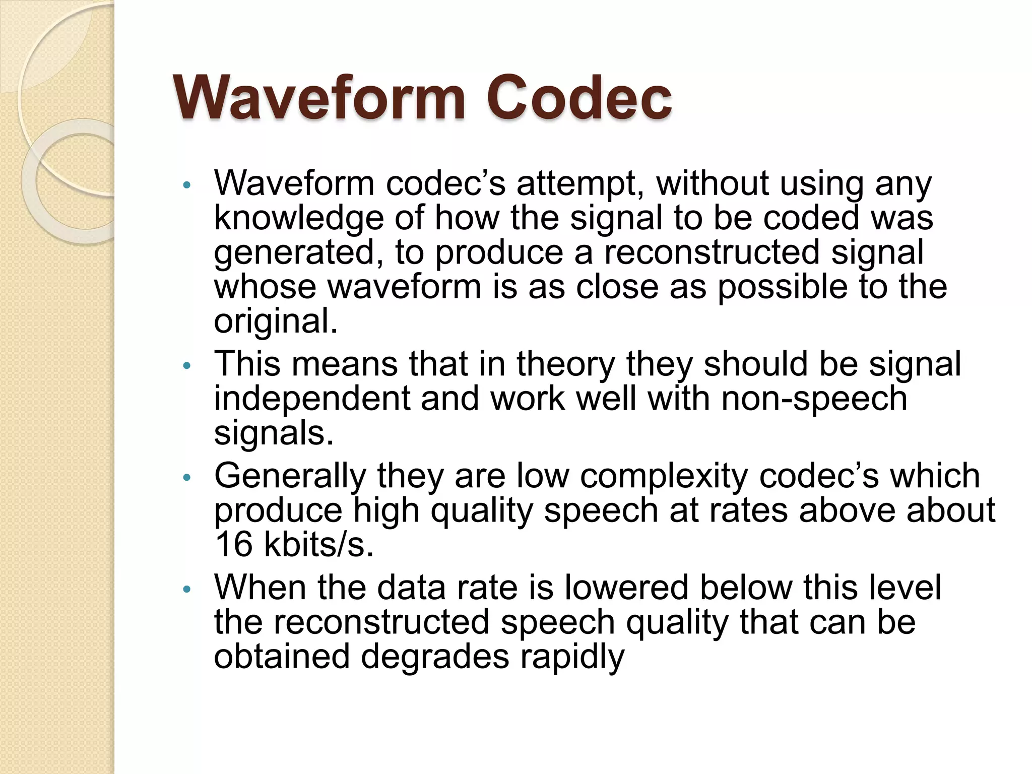Waveform Codec
• Waveform codec’s attempt, without using any
knowledge of how the signal to be coded was
generated, to produce a reconstructed signal
whose waveform is as close as possible to the
original.
• This means that in theory they should be signal
independent and work well with non-speech
signals.
• Generally they are low complexity codec’s which
produce high quality speech at rates above about
16 kbits/s.
• When the data rate is lowered below this level
the reconstructed speech quality that can be
obtained degrades rapidly
 