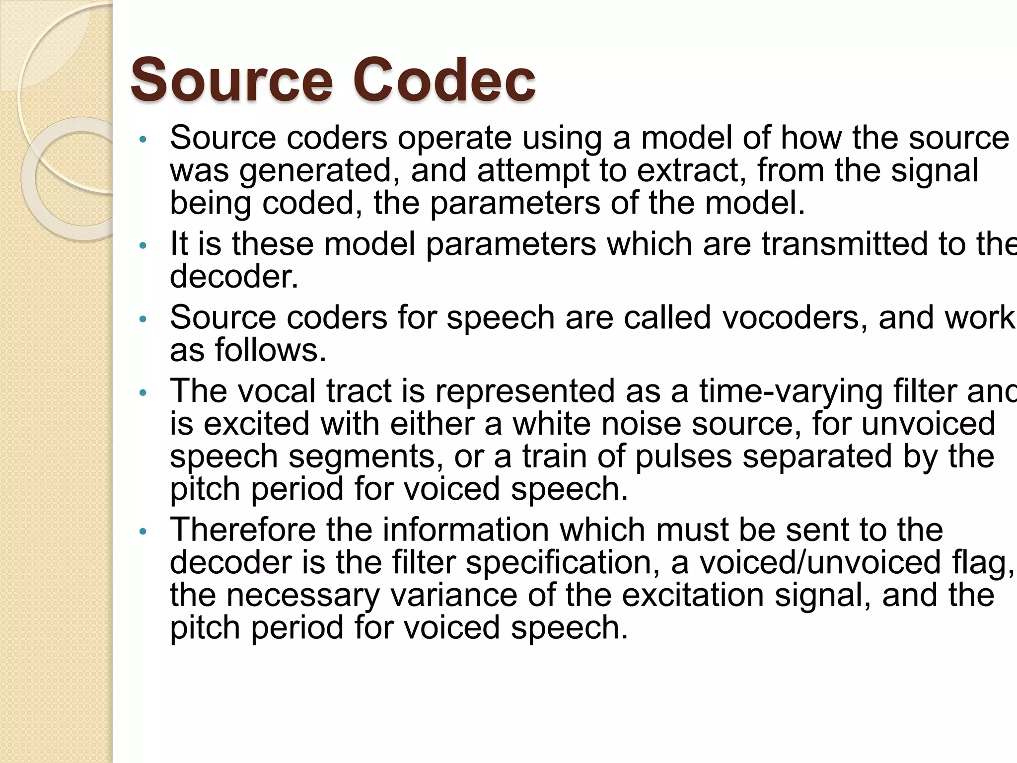 Source Codec
• Source coders operate using a model of how the source
was generated, and attempt to extract, from the signal
being coded, the parameters of the model.
• It is these model parameters which are transmitted to the
decoder.
• Source coders for speech are called vocoders, and work
as follows.
• The vocal tract is represented as a time-varying filter and
is excited with either a white noise source, for unvoiced
speech segments, or a train of pulses separated by the
pitch period for voiced speech.
• Therefore the information which must be sent to the
decoder is the filter specification, a voiced/unvoiced flag,
the necessary variance of the excitation signal, and the
pitch period for voiced speech.
 