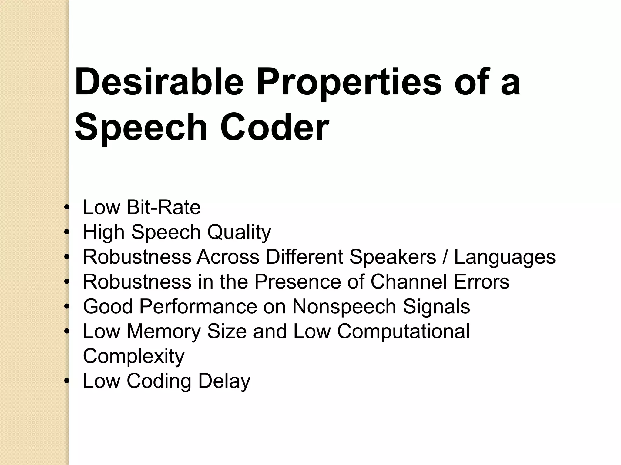 Desirable Properties of a
Speech Coder
• Low Bit-Rate
• High Speech Quality
• Robustness Across Different Speakers / Languages
• Robustness in the Presence of Channel Errors
• Good Performance on Nonspeech Signals
• Low Memory Size and Low Computational
Complexity
• Low Coding Delay
 