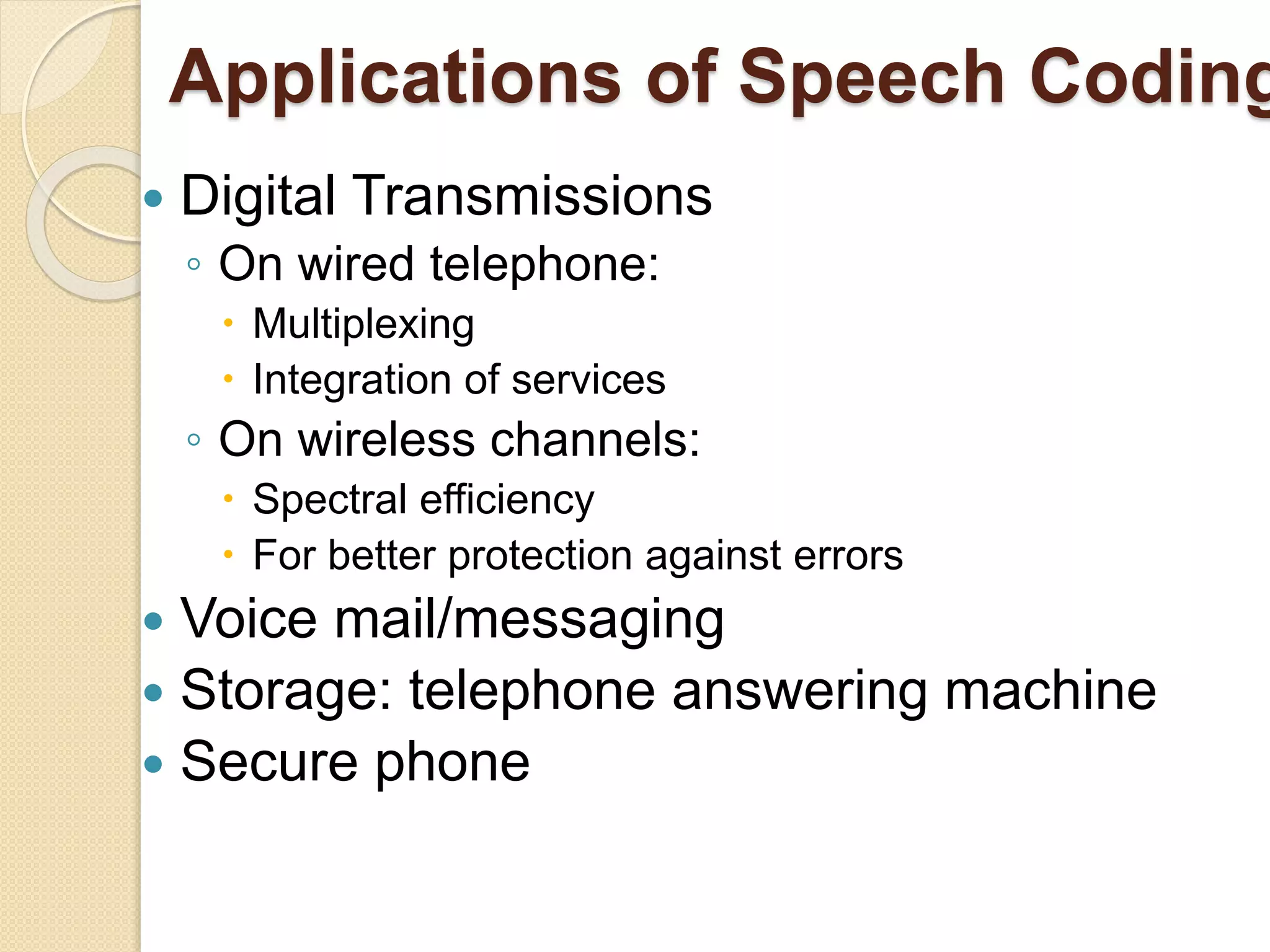 Applications of Speech Coding
 Digital Transmissions
◦ On wired telephone:
 Multiplexing
 Integration of services
◦ On wireless channels:
 Spectral efficiency
 For better protection against errors
 Voice mail/messaging
 Storage: telephone answering machine
 Secure phone
 