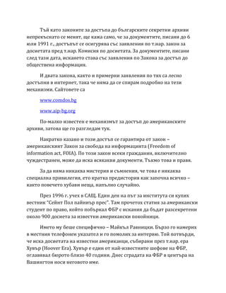 Тъй като законите за достъпа до българските секретни архиви
непрекъснато се менят, ще кажа само, че за документите, писани до 6
юли 1991 г., достъпът се осигурява със заявления по т.нар. закон за
досиетата пред т.нар. Комисия по досиетата. За документите, писани
след тази дата, искането става със заявления по Закона за достъп до
обществена информация.
И двата закона, както и примерни заявления по тях са лесно
достъпни в интернет, така че няма да се спирам подробно на тези
механизми. Сайтовете са
www.comdos.bg
www.aip-bg.org
По-малко известен е механизмът за достъп до американските
архиви, затова ще го разгледам тук.
Накратко казано и този достъп се гарантира от закон –
американският Закон за свобода на информацията (Freedom of
information act, FOIA). По този закон всеки гражданин, включително
чуждестранен, може да иска всякакви документи. Тъкмо това и правя.
За да няма никаква мистерия и съмнения, че това е някаква
специална привилегия, ето кратка предистория как започна всичко –
както повечето хубави неща, напълно случайно.
През 1996 г. учех в САЩ. Един ден на път за института си купих
вестник “Сейнт Пол пайниър прес”. Там прочетох статия за американски
студент по право, който побъркал ФБР с искания да бъдат разсекретени
около 900 досиета за известни американски покойници.
Името му беше специфично – Майкъл Равницки. Бързо го намерих
в местния телефонен указател и го помолих за интервю. Той потвърди,
че иска досиетата на известни американци, събирани през т.нар. ера
Хувър (Hoover Era). Хувър е един от най-известните шефове на ФБР,
оглавявал бюрото близо 40 години. Днес сградата на ФБР в центъра на
Вашингтон носи неговото име.
 