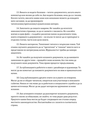 13. Винаги си водете бележки – четете документите, когато имате
компютър или молив до себе си. Ако водите бележки, нека да са с молив.
Когато четете, мислете какво ново или неказвано можете да извадите
като заглавие, за да провокирате
читателския/зрителския/слушателския интерес.
14. Започнете да пишете навреме. Не чакайте да изчетете
няколкостотин страници, за да се заемете с писането. Не слагайте
всичко в един файл – създайте различни папки за различните теми,
които откривате в документите – по-късно те могат да се превърнат в
отделни статии, части или цели книги.
15. Пишете интересно. Tипичният читател е мързелив човек. Той
очаква скучните документи да са “прочетени” и “смлени” вместо него и
представени по интригуващ начин. Журналистът трябва да намери
акцентите.
16. Не чакайте да получите исканите документи, за да напишете
заявления по други теми – пращайте нови искания, без тях няма да
получавате нови документи. Tова прави процесът продължаващ.
17. За публикацията работете в екип с дизайнери и художници. Те
могат да ви помогнат да покажете документите по жив и привлекателен
начин.
18. След публикацията дръжте очите си и ушите си отворени.
Могат да ви се обадят читатели, свидетели или участници в описаните
събития. Някои от тях може да са работили в специалните служби и да са
ценни източници. Могат да ви дадат интересни хрумвания за нови
искания.
19. Ако агенциите откажат да разсекретят исканите документи,
пратете писмо за обжалване, но знайте, че това рядко дава резултат.
Проучете какви биха могли да бъдат следващите ви стъпки според
местното законодателство. Посъветвайне се с колеги в съответната
страна.
 