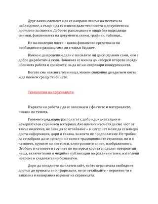 Друг важен елемент е да се направи списък на местата за
наблюдение, а също и да се изясни дали тези места и документи са
достъпни за снимки. Доброто разследване е нищо без подходящи
снимки, факсимилета на документи, схеми, графики, таблици...
Не на последно място – какви финансови средства са ни
необходими и разполагаме ли с такъв бюджет.
Важно е да преценим дали е по силите ни да се справим сами, или е
добре да работим в екип. Понякога се налага да изберем второто заради
обемната работа и сроковете, за да не ни изпревари конкуренцията.
Когато сме наясно с тези неща, можем спокойно да вдигнем котва
и да поемем срещу течението.
Технология на проучването
Първата ни работа е да се запознаем с фактите и материалите,
писани по темата.
Големите редакции разполагат с добри документации и
изчерпателен справочен материал. Ако нямаме късмета да сме част от
такъв колектив, не бива да се отчайваме – в интернет може да се намери
доста информация, дори и такава, за която не предполагаме. Не трябва
да се забравя да се провери не само в традиционните страници, но и в
чатовете, групите по интереси, електронните книги, изображенията.
Особено в чатовете и групите по интереси хората споделят невероятни
неща, включително и медийни публикации по различни теми, изтеглени
навреме и следователно безплатни.
Дори да попаднете на платен сайт, който ограничава свободния
достъп до нужната ви информация, не се отчайвайте – вероятно тя е
запазена в кеширания вариант на страницата.
 