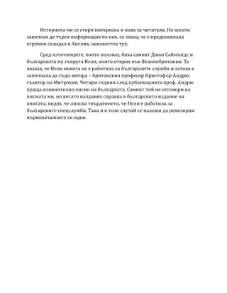 Историята ми се стори интересна и нова за читателя. Но когато
започнах да търся информация по нея, се оказа, че е предизвикала
огромен скандал в Англия, неизвестен тук.
Сред източниците, които ползвах, бяха самият Джон Саймъндс и
българската му съпруга Нели, които открих във Великобритания. Те
казаха, че Нели никога не е работила за българските служби и затова е
започнала да съди автора – британския професор Кристофър Андрю,
съавтор на Митрохин. Четири години след публикацията проф. Андрю
праща извинително писмо на българката. Самият той не отговори на
писмата ми, но когато направих справка в българското издание на
книгата, видях, че липсва твърдението, че Нели е работила за
българските спецслужби. Така и в този случай се наложи да ревизирам
първоначалните си идеи.
 