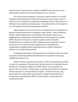 свидетелства и прочетеното в архива на МВР бяха достатъчни, за да
публикувам първата част на разследването си в „24 часа”.
Но у мен остана усещането, че чутото и прочетеното не е всичко,
събирано за Белопопски. Не беше възможно да осъдят един човек на
смърт, ако не са трупали по-сериозни материали за него. Още повече, че
бившият му началник ме убеждаваше, че след бягството си българинът
не е извършвал никаква антидържавна дейност.
Предположих, че по-голяма част от материалите по следствието и
процеса срещу Белопопски се намират в друг архив – този на бившето
Първо главно управление на ДС. Подадох заявление за достъп до
информация до директора на Националната разузнавателна служба
(НРС). Получих отговор, че личното кадрово досие на Трайчо
Белопопски не се съхранява в НРС. Подадох второ заявление, в което
уточнявах, че не търся личното кадрово дело, а материалите,
съхранявани в Националната разузнавателна служба, свързани с
дейността на Трайчо Белопопски.
В законоустановения 14-дневен срок не получих отговор. По съвет
на адвокат Александър Кашъмов обжалвах мълчаливия отказ пред
Софийския градски съд.
Докато течаха съдебните заседания, от НРС ми предоставиха папка
с копия от материали. Това ме убеди, че има смисъл от съдебната битка.
На едно от заседанията юристът на НРС заяви, че иска спиране на
делото. Не се съгласих – бях убедена, че получените папки не изчерпват
всичко налично по случая. Оказах се права – години по-късно, след
приемането на т.нар. закон за досиетата, открих още материали за
Белопопски, съхранявани в НРС. Случаят доказа, че има смисъл от
съдебните битки.
 