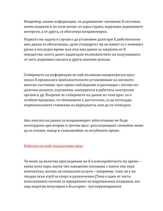 Например, имаме информация, че държавният чиновник Х системно
взема подкупи и по този начин, от една страна, нарушава държавните
интереси, а от друга, се обогатява неправомерно.
Първата ни задача в случая е да установим дали при Х действително
има данни за обогатяване, дали стандартът му на живот се е повишил
рязко в последно време или пък има данни за закупено от Х
имущество, което далеч надхвърля възможностите на получаваната
от него държавна заплата и други законни доходи.
Събирането на информация по най-външния концентричен кръг
около Х предполага приблизителното установяване на неговото
имотно състояние чрез пряко наблюдение и разговори с негови по-
далечни познати, подчинени, конкуренти в работата, контролни
органи и др. Въпреки че събирането на данни по този кръг не е
особено прецизно, то обикновено е достатъчно, за да потвърди
първоначалните съмнения на журналиста, или да ги отхвърли.
Ако липсата на данни за неправомерно забогатяване не бъде
потвърдено при втория и третия кръг, разследващият спокойно може
да се откаже, макар и съжалявайки за изгубеното време.
Работата по най-отдалечения кръг
Тя може да включва проследяване на Х в извънработното му време –
каква кола кара, какъв тип заведения посещава, с какъв тип хора
контактува, ползва ли специални услуги – например, член ли е на
твърде скъп клуб за спорт и развлечения (Това е един от често
използваните начини за прикриване на корупционни плащания, все
още недотам популярни в България - тук корумпираните
 