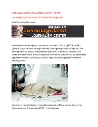 ИЗПОЛЗВАНЕ НА СИЕЛА, ДАКСИ, АПИС И ДРУГИ
СИСТЕМИ ЗА ЖУРНАЛИСТИЧЕСКО РАЗСЛЕДВАНЕ
От Станимир Въгленов
Използването на информационните системи „Сиела”, ДАКСИ, АПИС,
„Делфи” и др. е начин за бързо събиране и проверяване на официална
информация за лица и юридически субекти. Тя може да се използва
както за подготовка и публикуване на новини в рамките на ежедневната
журналистическа дейност, така и за задълбочени журналистически
разследвания.
Например, при убийството на мафиотския бос Константин Димитров-
Самоковеца на 7 декември 2003 г. в Амстердам
 