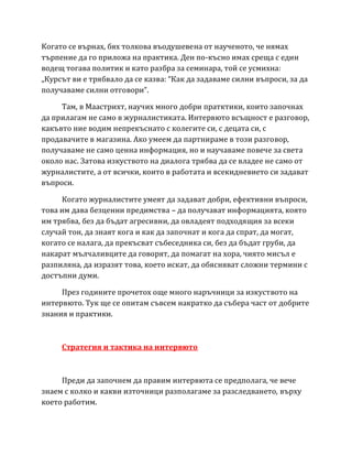 Когато се върнах, бях толкова въодушевена от наученото, че нямах
търпение да го приложа на практика. Ден по-късно имах среща с един
водещ тогава политик и като разбра за семинара, той се усмихна:
„Курсът ви е трябвало да се казва: “Как да задаваме силни въпроси, за да
получаваме силни отговори”.
Там, в Маастрихт, научих много добри пратктики, които започнах
да прилагам не само в журналистиката. Интервюто всъщност е разговор,
какъвто ние водим непрекъснато с колегите си, с децата си, с
продавачите в магазина. Ако умеем да партнираме в този разговор,
получаваме не само ценна информация, но и научаваме повече за света
около нас. Затова изкуството на диалога трябва да се владее не само от
журналистите, а от всички, които в работата и всекидневието си задават
въпроси.
Когато журналистите умеят да задават добри, ефективни въпроси,
това им дава безценни предимства – да получават информацията, която
им трябва, без да бъдат агресивни, да овладеят подходящия за всеки
случай тон, да знаят кога и как да започнат и кога да спрат, да могат,
когато се налага, да прекъсват събеседника си, без да бъдат груби, да
накарат мълчаливците да говорят, да помагат на хора, чиято мисъл е
разпиляна, да изразят това, което искат, да обясняват сложни термини с
достъпни думи.
През годините прочетох още много наръчници за изкуството на
интервюто. Тук ще се опитам съвсем накратко да събера част от добрите
знания и практики.
Стратегия и тактика на интервюто
Преди да започнем да правим интервюта се предполага, че вече
знаем с колко и какви източници разполагаме за разследването, върху
което работим.
 