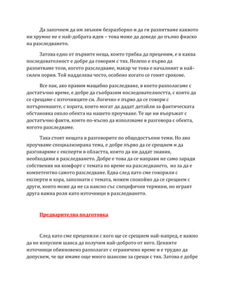 Да започнем да им звъним безразборно и да ги разпитваме каквото
ни хрумне не е най-добрата идея – това може да доведе до пълно фиаско
на разследването.
Затова едно от първите неща, които трябва да преценим, е в каква
последователност е добре да говорим с тях. Нелепо е първо да
разпитваме този, когото разследваме, макар че това е началният и най-
силен порив. Той надделява често, особено когато се гонят срокове.
Все пак, ако правим мащабно разследване, в което разполагаме с
достатъчно време, е добре да съобразим последователността, с която да
се срещаме с източниците си. Логично е първо да се говори с
потърпевшите, с хората, които могат да дадат детайли за фактическата
обстановка около обекта на нашето проучване. Те ще ни въоръжат с
достатъчно факти, които по-късно да използваме в разговора с обекта,
когото разследваме.
Така стоят нещата в разговорите по общодостъпни теми. Но ако
проучваме специализирана тема, е добре първо да се срещнем и да
разговаряме с експерти в областта, които да ни дадат знания,
необходими в разследването. Добре е това да се направи не само заради
собствения ни комфорт с темата по време на разследването, но за да е
компетентно самото разследване. Едва след като сме говорили с
експерти и хора, запознати с темата, можем спокойно да се срещнем с
други, които може да не са наясно със специфични термини, но играят
друга важна роля като източници в разследването.
Предварителна подготовка
След като сме преценили с кого ще се срещнем най-напред, е важно
да не изпуснем шанса да получим най-доброто от него. Ценните
източници обикновено разполагат с ограничено време и е трудно да
допуснем, че ще имаме още много шансове за срещи с тях. Затова е добре
 