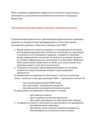 Нова генерация американски журналисти се хвърлят да разследват,
опитвайки се да надминат постижението на колегите си Удуърд и
Бърнстейн.
Разследване в преходен период : опасности и предизвикателства
I. Основни характeристики на разследващата журналистика в преходен
период и по-конкретно при трансформацията, която претърпяха
българските държава и общество в периода след 1989 г.
1. Преди всички със самата възможност за възникване на истинска
разследваща журналистика, каквато не е възможно да съществува
в условията на тоталитарната държава. Създават се свободни
медии, журналистите получават възможност да задават въпроси,
да събират информация, да я анализират и коментират. Формално
няма недосегаеми, срещу които не може да се пише, макар че на
практика нещата стоят доста по-различно.
2. Създаване на пазарно ориентирана икономика със следните
особености, представляващи интерес за разследващите
журналисти:
А/ превръщане на държавната собственост в частна по различни
схеми – началото е още през декември 1986 г. с приемането на Указ 56
– чрез масова приватизация (РМД-тата)
– чрез преговори с потенциални купувачи
– чрез финансови инструменти (компенсаторки)
Б/ превръщане на общинската собственост в частна
- чрез замени на имоти
- чрез създаване на смесени дружества
- чрез пряко договаряне или чрез фиктивни търгове
3. Създаване на схеми за източване на спестяванията на гражданите:
- чрез финансовите пирамиди
- чрез банки, които отпускат вътрешни кредити на
собствениците си, за сметка на спестителите
 