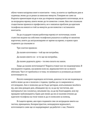 обаче човек натрупва опит и контакти - това, за което са трябвали дни и
седмици, може да се реши за няколко минути. Говорим не само за
бързата ориентация къде и как да откриеш надеждните източници, но и
за изградена мрежа, която може да ти помогне с нови. Ако сме спазвали
съществени правила в професията, не е никакъв проблем да вдигнем
телефона на някого и той за минути да ни помогне с останалите
контакти.
За да създадем такава работеща мрежа от източници, освен
съвестно водене на собствен телефонен указател и набор от визитни
картички, които да актуализираме от време на време, е нужно през
годините да спазваме и
Три златни правила:
Да пазим източника – той ще ни потрябва.
Да пазим името си – и то ще ни потрябва.
Да пазим дадената дума – тя има силата на закон.
Защо да пазим източниците? Хората стават все по-недоверчиви. В
последните години, заслужено или не, журналистите не са много
обичани. Част от проблема е в това, че невинаги са успявали да опазят
източниците си.
Когато намерим надежден източник, доказал че не ни подвежда и
който може да ни е полезен с години, трябва да го закриляме и
отглеждаме. Ако е помолил да не бъде цитиран, изпълняване молбата
му, ако има рожден ден, обаждаме му се, за да му честитим, ако
материалът ни е излязъл, звънваме му, за да му благодарим, или му
пращаме публикацията. Един ден може да ни се наложи отново да
вдигнем телефона на този човек и да го помолим за помощ.
В същото време, ако през годините сме си изградили името на
честен, принципен, безпристрастен, неподкупен журналист,
източниците сами ще се надпреварват да работят с нас. Умните
 