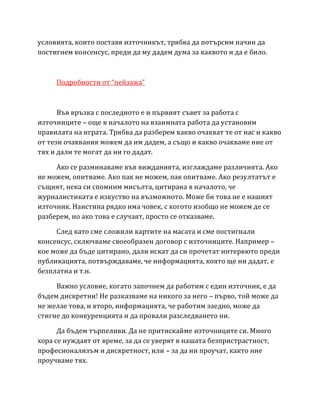 условията, които поставя източникът, трябва да потърсим начин да
постигнем консенсус, преди да му дадем дума за каквото и да е било.
Подробности от “пейзажа”
Във връзка с последното е и първият съвет за работа с
източниците – още в началото на взаимната работа да установим
правилата на играта. Трябва да разберем какво очакват те от нас и какво
от тези очаквания можем да им дадем, а също и какво очакваме ние от
тях и дали те могат да ни го дадат.
Ако се разминаваме във вижданията, изглаждаме различията. Ако
не можем, опитваме. Ако пак не можем, пак опитваме. Ако резултатът е
същият, нека си спомним мисълта, цитирана в началото, че
журналистиката е изкуство на възможното. Може би това не е нашият
източник. Наистина рядко има човек, с когото изобщо не можем де се
разберем, но ако това е случаят, просто се отказваме.
След като сме сложили картите на масата и сме постигнали
консенсус, сключваме своеобразен договор с източниците. Например –
кое може да бъде цитирано, дали искат да си прочетат интервюто преди
публикацията, потвърждаваме, че информацията, която ще ни дадат, е
безплатна и т.н.
Важно условие, когато започнем да работим с един източник, е да
бъдем дискретни! Не разказваме на никого за него – първо, той може да
не желае това, и второ, информацията, че работим заедно, може да
стигне до конкуренцията и да провали разследването ни.
Да бъдем търпеливи. Да не притискайме източниците си. Много
хора се нуждаят от време, за да се уверят в нашата безпристрастност,
професионализъм и дискретност, или – за да ни проучат, както ние
проучваме тях.
 