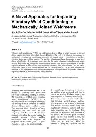 Technology Letters, Vol.3 No.1(2016) 14-17
ISSN: 2348-8131
Available online at www.technologyletters.us
14
A Novel Apparatus for Imparting
Vibratory Weld Conditioning to
Mechanically Joined Weldments
Rijo K John*, Sen Lalu Alex, Subin P George, Vishnu Vijayan, Mathew J Joseph
Department of Mechanical Engineering, Amal Jyothi College of Engineering, M.G
University, Kerala, 686507, India
*E-mail: rijo2john@gmail.com, Ph: +919048917369
ABSTRACT
Vibratory weld conditioning (VWC) is a modification of arc welding in which specimen is vibrated
during welding to relieve the residual stresses. The aim of the work is to obtain an improvement in
mechanical properties and metallurgical properties of welded joints by introducing an auxiliary
vibration during the welding process. The auxiliary vibration produces disturbance in weld pool
during solidification [1]. Its main purpose is to refine the grains, relieve the residual stresses, reduce
welding deformation and improve the properties of the welded joint. An alternative method is used for
imparting vibratory weld condition using a rotating cam rather than using vibrator. Cam and motor
arrangement results in more uniform vibration and the vibrating frequency can be varied using a speed
regulator. In this study a method of cam-motor arrangement is designed and is analysed for effectively
imparting vibration of desired frequency during welding.
Keywords: Vibratory Weld Conditioning, Vibration, Residual Stress, mechanical properties,
metallurgical properties, frequency
1. Introduction
Vibratory weld conditioning (VWC) is the
process of vibrating work piece with
periodical force during welding to improve
the properties of welded joint. Vibratory
weld conditioning (VWC) is a
modification of arc welding or submerged
arc welding in which specimen is vibrated
during welding to relieve residual stresses.
The specimen were vibrated at different
frequencies and the result at each
frequency will be observed. Its main
purpose is to refine the grains, reduce the
residual stresses, reduce welding
deformation and hence improve the
properties of the welded joint. The yield
strength, as well as the tensile strength,
does not change distinctively in vibratory
arc welding when compared with that in
normal arc welding. The bend property has
been improved in vibratory arc welding.
The previous experimental results show
that vibration applied during welding
generally reduces the residual deformation
and stresses. Welding metals along with
mechanical vibrations, uniform and finer
grain structures can be produced. This
increases the toughness and hardness of
the metals. As the weld pool solidifies,
grains are not only limited in size, but
dendrites growing perpendicular to the
fusion line are restricted. While the
process is going on, dendrites can be
 