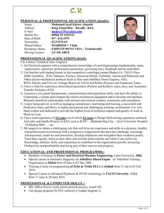 Page 1 of 2
PERSONAL & PROFESSIONAL QUALIFICATION (details):
Name : Mohamed Syed Edrees Abuzeid
Address : King Faisal Dist – Riyadh - KSA
E-mail : medrees79@yahoo.com
Mobile No. : 00966 55 1435322
Date of Birth : 01st .Feb.1979
Nationality : EGYPTIAN
Marital Status : MARRIED + 3 kids
Residency Status : EMPLOYMENT VISA – Transferable
Driving Licence : AVAILABLE
PROFESSIONAL QUALIFICATIONS (brief):
I’m a Senior Technical Sales Engineer
1- An Electrical engineer with a comprehensive knowledge of centrifugal pumps fundamentals, types,
Applications, operation, performance parameters, governing laws, Standards and its controllers.
2- I’m familiar with leading brands in the competitive centrifugal pumps Market (i.e. TACO, Paco
,KSB, Grundfos, , Wilo, Salmson, Varisco, American-Marsh, Fairbanks, Aurora and Patterson) and
Other electro-mechanical products Such as Hatz and JohnDeer Diesel Engines, AEG,
WEG, Dutchi, and US Low Voltage Motors & TACO and Reflex Pressure and Expansion Tanks.
3- I have a little bit experience about diesel generators (Perkins and Kohler), types, laws, and Automatic
Transfer Switches (ATS).
4- I possess a very good interpersonal, communication and negotiation skills, and have the ability to
Understand, evaluate and compare the electro-mechanical equipment and to develop and maintain
Mutually beneficial relationships with internal and external vendors, contractors and consultants.
5- I enjoy being part of, as well as managing (sometimes), motivating and training, a successful and
Productive team, and thrive in highly pressurized and challenging working environment. I’m very
Hard worker and dedicated to provide the highest level of technical support and quality of work as
Much as I can.
6- I have total experience of 14 years out of which 12 years in Pumps field mixing experience technical
And sales and handle Projects in KSA such as KAP1 – Madinah Hajj City – Arrar University Hospital
–Al Khaleej Mall …. etc
7- My target is to obtain a challenging role that will fit to my experience and skills in a dynamic, healthy
And professional environment with a progressive organization that provides challenge, encourage
Advancement, creativity and innovation, develop employees and strengthen their weakness points,
Treat them equally, listen to their ideas and rewards achievements and where I can utilize my
Knowledge, abilities, skills, and experience to contribute to the organization growth, increasing
Productivity and profitability and being part of their success and progress.
EDUCATIONAL AND PROFESSIONAL PROGRAMMS:-
• Bachelor of Science in Power and Electrical Machine Engineering, Cairo University, 2002.
• Special course in electronic diagnoses for JohnDeer Diesel Engine at “JohnDeer Training
Organisation in Dubai from 03 Dec to 07 Dec 2005
• Training Course on programming of Zelio & Twido PLCs in Jeddah from 31 Jan to 01 Feb
2010.
• Special Course in Advanced Hydronic & HVAC technology in TACO University - USA
from 17 June to 20 June 2015.
PROFESSIONAL & COMPUTER SKILLS :-
• MS. Office (Excel, word, power point & access), AutoCAD.
• Can design program for PLC software (( Ladder diagram ))
 