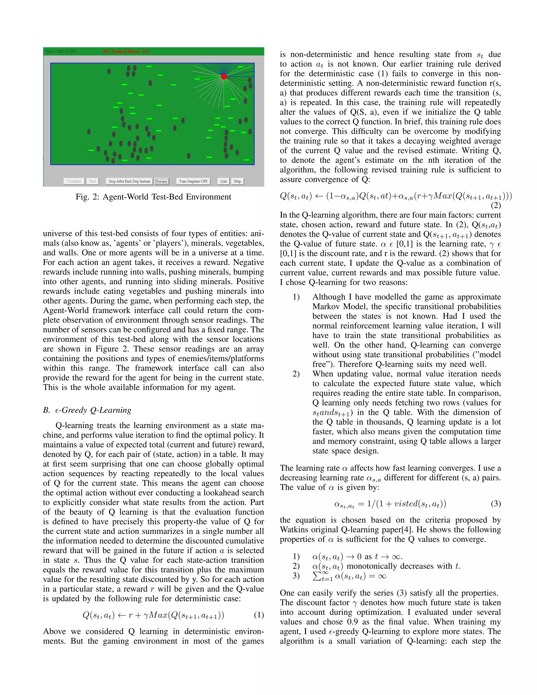 Fig. 2: Agent-World Test-Bed Environment
universe of this test-bed consists of four types of entities: ani-
mals (also know as, ’agents’ or ’players’), minerals, vegetables,
and walls. One or more agents will be in a universe at a time.
For each action an agent takes, it receives a reward. Negative
rewards include running into walls, pushing minerals, bumping
into other agents, and running into sliding minerals. Positive
rewards include eating vegetables and pushing minerals into
other agents. During the game, when performing each step, the
Agent-World framework interface call could return the com-
plete observation of environment through sensor readings. The
number of sensors can be conﬁgured and has a ﬁxed range. The
environment of this test-bed along with the sensor locations
are shown in Figure 2. These sensor readings are an array
containing the positions and types of enemies/items/platforms
within this range. The framework interface call can also
provide the reward for the agent for being in the current state.
This is the whole available information for my agent.
B. -Greedy Q-Learning
Q-learning treats the learning environment as a state ma-
chine, and performs value iteration to ﬁnd the optimal policy. It
maintains a value of expected total (current and future) reward,
denoted by Q, for each pair of (state, action) in a table. It may
at ﬁrst seem surprising that one can choose globally optimal
action sequences by reacting repeatedly to the local values
of Q for the current state. This means the agent can choose
the optimal action without ever conducting a lookahead search
to explicitly consider what state results from the action. Part
of the beauty of Q learning is that the evaluation function
is deﬁned to have precisely this property-the value of Q for
the current state and action summarizes in a single number all
the information needed to determine the discounted cumulative
reward that will be gained in the future if action a is selected
in state s. Thus the Q value for each state-action transition
equals the reward value for this transition plus the maximum
value for the resulting state discounted by y. So for each action
in a particular state, a reward r will be given and the Q-value
is updated by the following rule for deterministic case:
Q(st, at) ← r + γMax(Q(st+1, at+1)) (1)
Above we considered Q learning in deterministic environ-
ments. But the gaming environment in most of the games
is non-deterministic and hence resulting state from st due
to action at is not known. Our earlier training rule derived
for the deterministic case (1) fails to converge in this non-
deterministic setting. A non-deterministic reward function r(s,
a) that produces different rewards each time the transition (s,
a) is repeated. In this case, the training rule will repeatedly
alter the values of Q(S, a), even if we initialize the Q table
values to the correct Q function. In brief, this training rule does
not converge. This difﬁculty can be overcome by modifying
the training rule so that it takes a decaying weighted average
of the current Q value and the revised estimate. Writing Q,
to denote the agent’s estimate on the nth iteration of the
algorithm, the following revised training rule is sufﬁcient to
assure convergence of Q:
Q(st, at) ← (1−αs,a)Q(st, at)+αs,a(r+γMax(Q(st+1, at+1)))
(2)
In the Q-learning algorithm, there are four main factors: current
state, chosen action, reward and future state. In (2), Q(st,at)
denotes the Q-value of current state and Q(st+1, at+1) denotes
the Q-value of future state. α [0,1] is the learning rate, γ
[0,1] is the discount rate, and r is the reward. (2) shows that for
each current state, I update the Q-value as a combination of
current value, current rewards and max possible future value.
I chose Q-learning for two reasons:
1) Although I have modelled the game as approximate
Markov Model, the speciﬁc transitional probabilities
between the states is not known. Had I used the
normal reinforcement learning value iteration, I will
have to train the state transitional probabilities as
well. On the other hand, Q-learning can converge
without using state transitional probabilities (”model
free”). Therefore Q-learning suits my need well.
2) When updating value, normal value iteration needs
to calculate the expected future state value, which
requires reading the entire state table. In comparison,
Q learning only needs fetching two rows (values for
standst+1) in the Q table. With the dimension of
the Q table in thousands, Q learning update is a lot
faster, which also means given the computation time
and memory constraint, using Q table allows a larger
state space design.
The learning rate α affects how fast learning converges. I use a
decreasing learning rate αs,a different for different (s, a) pairs.
The value of α is given by:
αst,at
= 1/(1 + visted(st, at)) (3)
the equation is chosen based on the criteria proposed by
Watkins original Q-learning paper[4]. He shows the following
properties of α is sufﬁcient for the Q values to converge.
1) α(st, at) → 0 as t → ∞.
2) α(st, at) monotonically decreases with t.
3)
∞
t=1 α(st, at) = ∞
One can easily verify the series (3) satisfy all the properties.
The discount factor γ denotes how much future state is taken
into account during optimization. I evaluated under several
values and chose 0.9 as the ﬁnal value. When training my
agent, I used -greedy Q-learning to explore more states. The
algorithm is a small variation of Q-learning: each step the
 