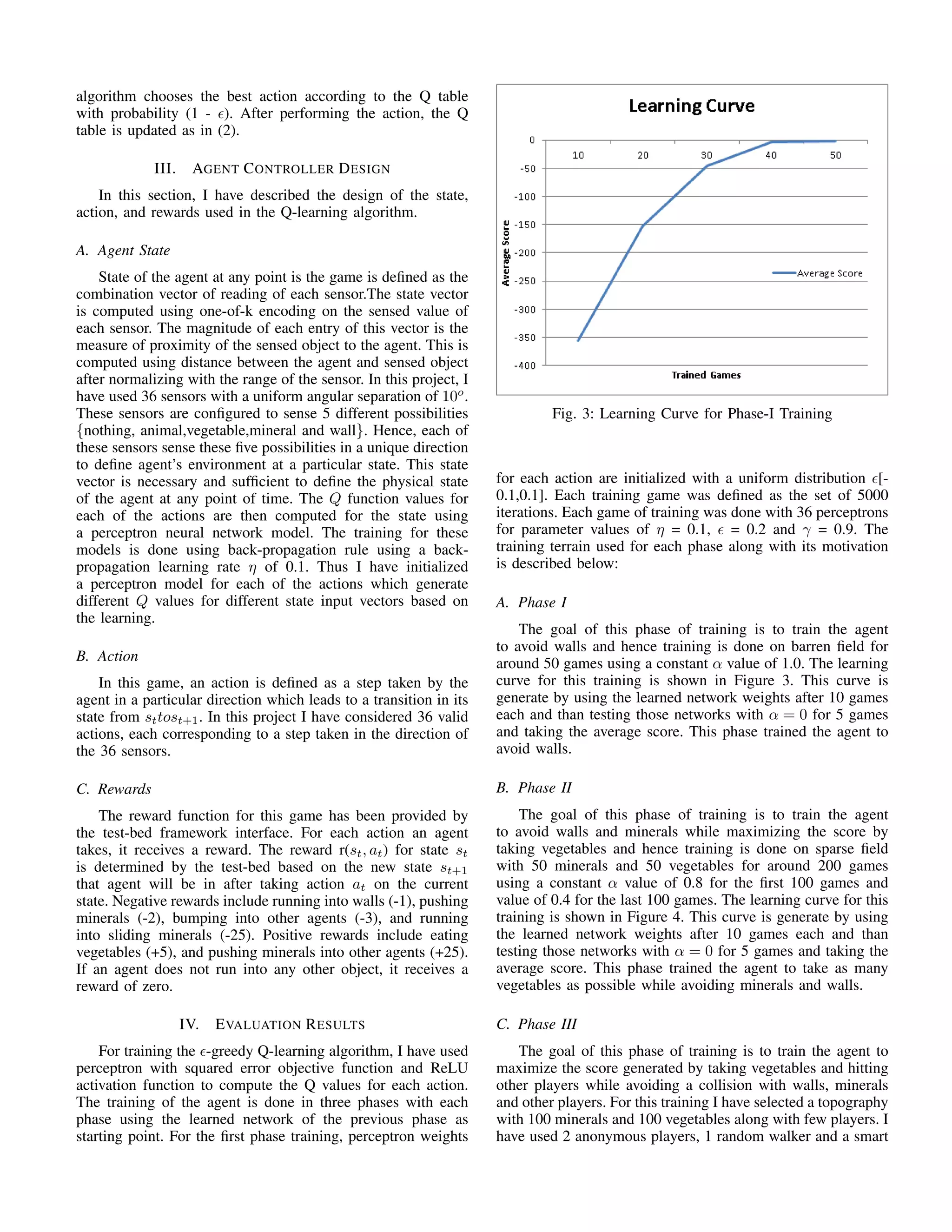 algorithm chooses the best action according to the Q table
with probability (1 - ). After performing the action, the Q
table is updated as in (2).
III. AGENT CONTROLLER DESIGN
In this section, I have described the design of the state,
action, and rewards used in the Q-learning algorithm.
A. Agent State
State of the agent at any point is the game is deﬁned as the
combination vector of reading of each sensor.The state vector
is computed using one-of-k encoding on the sensed value of
each sensor. The magnitude of each entry of this vector is the
measure of proximity of the sensed object to the agent. This is
computed using distance between the agent and sensed object
after normalizing with the range of the sensor. In this project, I
have used 36 sensors with a uniform angular separation of 10o
.
These sensors are conﬁgured to sense 5 different possibilities
{nothing, animal,vegetable,mineral and wall}. Hence, each of
these sensors sense these ﬁve possibilities in a unique direction
to deﬁne agent’s environment at a particular state. This state
vector is necessary and sufﬁcient to deﬁne the physical state
of the agent at any point of time. The Q function values for
each of the actions are then computed for the state using
a perceptron neural network model. The training for these
models is done using back-propagation rule using a back-
propagation learning rate η of 0.1. Thus I have initialized
a perceptron model for each of the actions which generate
different Q values for different state input vectors based on
the learning.
B. Action
In this game, an action is deﬁned as a step taken by the
agent in a particular direction which leads to a transition in its
state from sttost+1. In this project I have considered 36 valid
actions, each corresponding to a step taken in the direction of
the 36 sensors.
C. Rewards
The reward function for this game has been provided by
the test-bed framework interface. For each action an agent
takes, it receives a reward. The reward r(st, at) for state st
is determined by the test-bed based on the new state st+1
that agent will be in after taking action at on the current
state. Negative rewards include running into walls (-1), pushing
minerals (-2), bumping into other agents (-3), and running
into sliding minerals (-25). Positive rewards include eating
vegetables (+5), and pushing minerals into other agents (+25).
If an agent does not run into any other object, it receives a
reward of zero.
IV. EVALUATION RESULTS
For training the -greedy Q-learning algorithm, I have used
perceptron with squared error objective function and ReLU
activation function to compute the Q values for each action.
The training of the agent is done in three phases with each
phase using the learned network of the previous phase as
starting point. For the ﬁrst phase training, perceptron weights
Fig. 3: Learning Curve for Phase-I Training
for each action are initialized with a uniform distribution [-
0.1,0.1]. Each training game was deﬁned as the set of 5000
iterations. Each game of training was done with 36 perceptrons
for parameter values of η = 0.1, = 0.2 and γ = 0.9. The
training terrain used for each phase along with its motivation
is described below:
A. Phase I
The goal of this phase of training is to train the agent
to avoid walls and hence training is done on barren ﬁeld for
around 50 games using a constant α value of 1.0. The learning
curve for this training is shown in Figure 3. This curve is
generate by using the learned network weights after 10 games
each and than testing those networks with α = 0 for 5 games
and taking the average score. This phase trained the agent to
avoid walls.
B. Phase II
The goal of this phase of training is to train the agent
to avoid walls and minerals while maximizing the score by
taking vegetables and hence training is done on sparse ﬁeld
with 50 minerals and 50 vegetables for around 200 games
using a constant α value of 0.8 for the ﬁrst 100 games and
value of 0.4 for the last 100 games. The learning curve for this
training is shown in Figure 4. This curve is generate by using
the learned network weights after 10 games each and than
testing those networks with α = 0 for 5 games and taking the
average score. This phase trained the agent to take as many
vegetables as possible while avoiding minerals and walls.
C. Phase III
The goal of this phase of training is to train the agent to
maximize the score generated by taking vegetables and hitting
other players while avoiding a collision with walls, minerals
and other players. For this training I have selected a topography
with 100 minerals and 100 vegetables along with few players. I
have used 2 anonymous players, 1 random walker and a smart
 