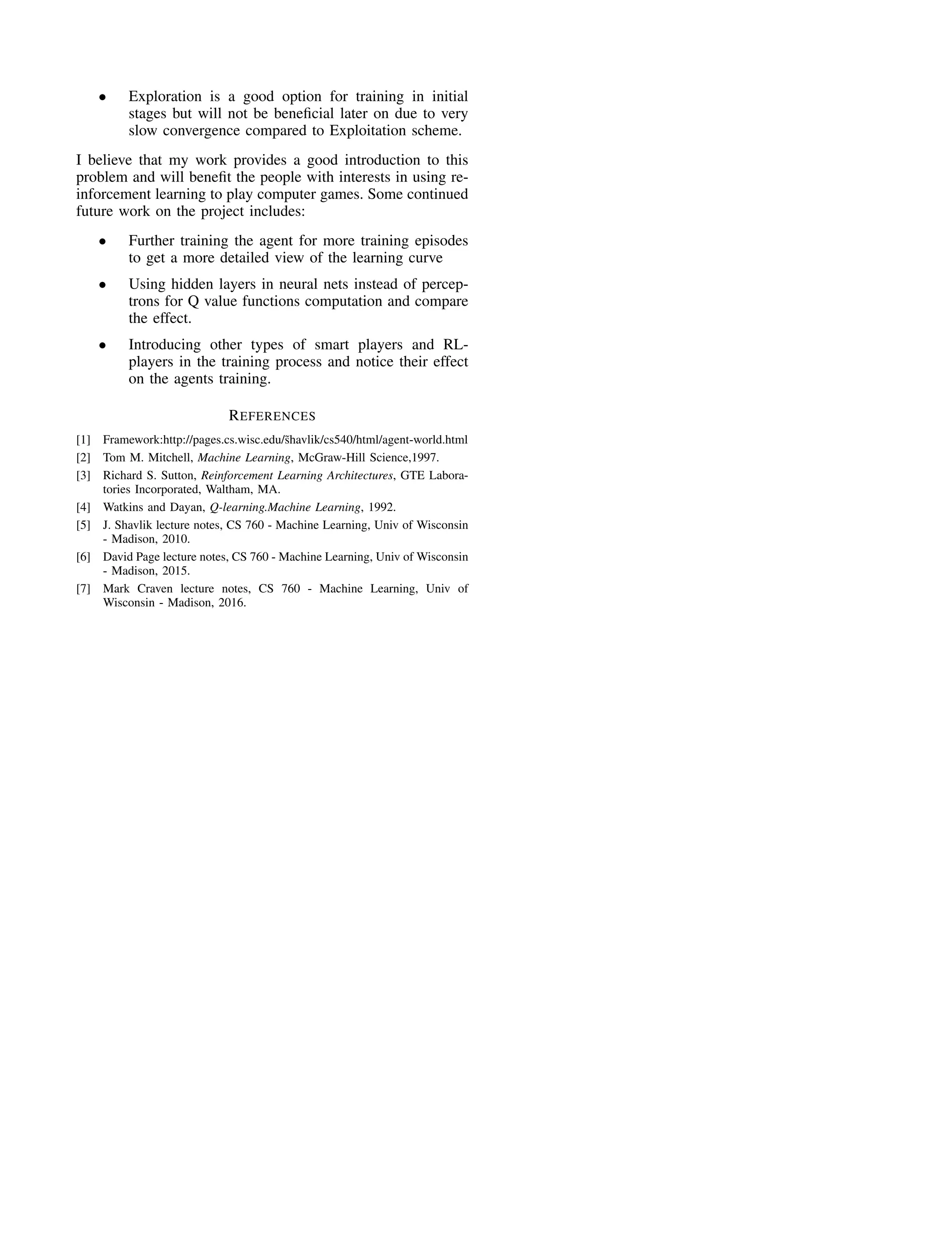 • Exploration is a good option for training in initial
stages but will not be beneﬁcial later on due to very
slow convergence compared to Exploitation scheme.
I believe that my work provides a good introduction to this
problem and will beneﬁt the people with interests in using re-
inforcement learning to play computer games. Some continued
future work on the project includes:
• Further training the agent for more training episodes
to get a more detailed view of the learning curve
• Using hidden layers in neural nets instead of percep-
trons for Q value functions computation and compare
the effect.
• Introducing other types of smart players and RL-
players in the training process and notice their effect
on the agents training.
REFERENCES
[1] Framework:http://pages.cs.wisc.edu/˜shavlik/cs540/html/agent-world.html
[2] Tom M. Mitchell, Machine Learning, McGraw-Hill Science,1997.
[3] Richard S. Sutton, Reinforcement Learning Architectures, GTE Labora-
tories Incorporated, Waltham, MA.
[4] Watkins and Dayan, Q-learning.Machine Learning, 1992.
[5] J. Shavlik lecture notes, CS 760 - Machine Learning, Univ of Wisconsin
- Madison, 2010.
[6] David Page lecture notes, CS 760 - Machine Learning, Univ of Wisconsin
- Madison, 2015.
[7] Mark Craven lecture notes, CS 760 - Machine Learning, Univ of
Wisconsin - Madison, 2016.
 