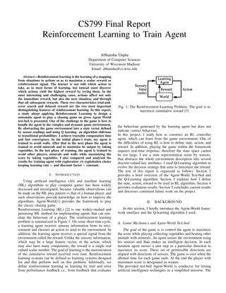 CS799 Final Report
Reinforcement Learning to Train Agent
Abhanshu Gupta
Department of Computer Sciences
University of Wisconsin Madison
Email: abhanshu@cs.wisc.edu
Abstract—Reinforcement learning is the learning of a mapping
from situations to actions so as to maximize a scalar reward or
reinforcement signal. The learner is not told which action to
take, as in most forms of learning, but instead must discover
which actions yield the highest reward by trying them. In the
most interesting and challenging cases, actions affect not only
the immediate reward, but also the next situation, and through
that all subsequent rewards. These two characteristics trial-and-
error search and delayed reward are the two most important
distinguishing features of reinforcement learning. In this report,
a study about applying Reinforcement Learning to design a
automatic agent to play a chasing game on given Agent World
test-bed is presented. One of the challenge in the game is how to
handle the agent in the complex and dynamic game environment.
By abstracting the game environment into a state vector deﬁned
by sensor readings and using Q learning an algorithm oblivious
to transitional probabilities I achieve tractable computation time
and fast convergence. In the initial phase-I train, my agent is
trained to avoid walls. After that in the next phase the agent is
trained to avoid minerals and to maximize its output by taking
vegetables. In the last phase of training, the agent is trained to
avoid other players, minerals and walls while maximizing the
score by taking vegetables. I also compared and analysed the
results for training agent with exploration v/s exploitation choice
keeping learning rate α and discount factor γ constant.
I. INTRODUCTION
Using artiﬁcial intelligence (AI) and machine learning
(ML) algorithms to play computer games has been widely
discussed and investigated, because valuable observations can
be made on the ML play pattern vs that of a human player, and
such observations provide knowledge on how to improve the
algorithms. Agent-World[1] provides the framework to play
the classic chasing game.
Reinforcement Learning (RL) [2] is one widely-studied and
promising ML method for implementing agents that can sim-
ulate the behaviour of a player. The reinforcement learning
problem is summarized in Figure 1. On some short time cycle,
a learning agent receives sensory information from its envi-
ronment and chooses an action to send to the environment. In
addition, the learning agent receives a special signal from the
environment called the reward. Unlike the sensory information,
which may be a large feature vector, or the action, which
may also have many components, the reward is a single real
valued scalar number. The goal of learning is the maximization
of the cumulative reward received over time. Reinforcement
learning systems can be deﬁned as learning systems designed
for and that perform well on this problem. Informally, we
deﬁne reinforcement learning as learning by trial and error
from performance feedback i.e., from feedback that evaluates
Fig. 1: The Reinforcement Learning Problem. The goal is to
maximize cumulative reward [3]
the behaviour generated by the learning agent but does not
indicate correct behaviour.
In this project, I study how to construct an RL controller
agent, which can learn from the game environment. One of
the difﬁculties of using RL is how to deﬁne state, action, and
reward. In addition, playing the game within the framework
requires real-time response, therefore the state space cannot
be too large. I use a state representation sense by sensors,
that abstracts the whole environment description into several
discrete-valued key attributes. I used Q-Learning algorithm to
evolve the decision strategy that aims to maximize the reward.
The rest of this report is organized as follows: Section 2
provides a brief overview of the Agent-World Test-bed and
the Q-Learning algorithm; Section 3 explains how I deﬁne
the state, action, reward to be used in RL algorithm; Section 4
provides evaluation results; Section 5 concludes current results
and discusses continued future work on the project.
II. BACKGROUND
In this section, I brieﬂy introduce the Agent-World frame-
work interface and the Q-learning algorithm I used.
A. Game Mechanics and Agent-World Test-bed
The goal of the game is to control the agent to maximize
the score while playing collecting vegetables and beating other
animals with minerals. An agent senses the environment using
his sensors and than makes an intelligent decision. In each
iteration agent moves a unit step in a particular direction to
maximize its score. These set of permissible directions are
aligned with directions of sensors. The game is over when the
allotted time for each game ends. At the end the player with
maximum score is designated as winner.
The provided test-bed Agent-World is conducive for testing
artiﬁcial intelligence techniques in a simpliﬁed universe. The
 