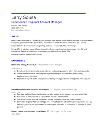 Larry Sousa
Experienced Regional Account Manager
Pinellas Park, Florida
(203) 927-9735
Larrysousa3@gmail.com
SKILLS
Over 10 years experience as a Regional Account Manager in the building supply industry with over 17 years experience
in preparing proposals from bid specifications, architectural blueprints for private, commercial, B2C, and B2B.
Excellent talent with communication: negotiating, customer service, and building relationships.
Strong ability to prioritize, plan, and forecast sales. Over 8 years experience as a store managerin the (big box)
environment. Superior organizational, time management, leadership and closing skills!
Proficient computer skills (MS Office, Excel)
EXPERIENCE
Hatch and Bailey, Norwalk, CT - Regional Account Manager
2014 - PRESENT
● Develop and maintain relationships with new and existing accounts within the building industry
● Develop sales solutions and competitive pricing strategies for customers; reevaluating
solutions when necessary
● Facilitate all aspects of the sales process: identify new opportunities and opening new accounts
West Haven Lumber Company, West Haven, CT - Regional Account Manager
2006 - 2014
● Recruited by West Haven Lumber Company to head up a new property management division
● Purchased all new products to support new business development
● Trained all existing and new employees on new products, usage and building codes
● Served as Regional Account Manager for 7 years effectively establishing a new customer base by
increasing product mix and market penetration which resulted in an increase in gross profit by 14
percent
Lowe’s Home Improvement, New Haven, CT - Manager - Pro Services
1998 - 2006
 