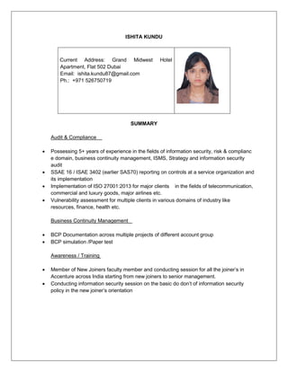 ISHITA KUNDU
Current Address: Grand Midwest Hotel
Apartment, Flat 502 Dubai
Email: ishita.kundu87@gmail.com
Ph.: +971 526750719
SUMMARY
Audit & Compliance
 Possessing 5+ years of experience in the fields of information security, risk & complianc
e domain, business continuity management, ISMS, Strategy and information security
audit
 SSAE 16 / ISAE 3402 (earlier SAS70) reporting on controls at a service organization and
its implementation
 Implementation of ISO 27001:2013 for major clients in the fields of telecommunication,
commercial and luxury goods, major airlines etc.
 Vulnerability assessment for multiple clients in various domains of industry like
resources, finance, health etc.
Business Continuity Management
 BCP Documentation across multiple projects of different account group
 BCP simulation /Paper test
Awareness / Training
 Member of New Joiners faculty member and conducting session for all the joiner’s in
Accenture across India starting from new joiners to senior management.
 Conducting information security session on the basic do don’t of information security
policy in the new joiner’s orientation
 