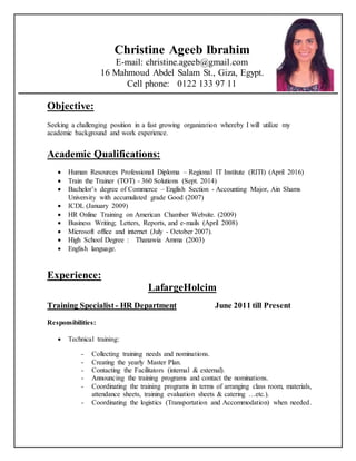Christine Ageeb Ibrahim
E-mail: christine.ageeb@gmail.com
16 Mahmoud Abdel Salam St., Giza, Egypt.
Cell phone: 0122 133 97 11
Objective:
Seeking a challenging position in a fast growing organization whereby I will utilize my
academic background and work experience.
Academic Qualifications:
 Human Resources Professional Diploma – Regional IT Institute (RITI) (April 2016)
 Train the Trainer (TOT) - 360 Solutions (Sept. 2014)
 Bachelor’s degree of Commerce – English Section - Accounting Major, Ain Shams
University with accumulated grade Good (2007)
 ICDL (January 2009)
 HR Online Training on American Chamber Website. (2009)
 Business Writing; Letters, Reports, and e-mails (April 2008)
 Microsoft office and internet (July - October 2007).
 High School Degree : Thanawia Amma (2003)
 English language.
Experience:
LafargeHolcim
Training Specialist - HR Department June 2011 till Present
Responsibilities:
 Technical training:
- Collecting training needs and nominations.
- Creating the yearly Master Plan.
- Contacting the Facilitators (internal & external).
- Announcing the training programs and contact the nominations.
- Coordinating the training programs in terms of arranging class room, materials,
attendance sheets, training evaluation sheets & catering …etc.).
- Coordinating the logistics (Transportation and Accommodation) when needed.
 