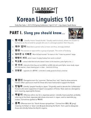 Korean Linguistics 101
Emily Rae Sabo | 2015 ETA Spring Conference| April 3rd-6th | Jeju Island, South Korea
PART I. Slang you should know...
1. 빵셔틀 Literally means ‘bread shuttle.’ Usually used at school, where one student is
bullied to do the errands for people who are in a stronger position than they are.
2. 재수 없어 Describes a person who is mean and thus, strongly disliked.
3. 왕따 The outcast or reject within a group of people. The victim of bullying.
4. 엄마몬 & 아빠몬 “Mom & Dad monster” for teens in the “I hate my parents” stage.
5. 땡땡이 치다, which means ‘to play hookey from work or school’.
6. 학교통 – school rebel (the kid who doesn’t listen to the teachers, picks fights a lot…)
7. 양 아치 – kids who think they are too k00l for sch00l; kids who pick fights, never study, argue
with the teacher, chew chewing gum in class… that kind of thing
8. 모범생 – opposite of a 양아치 – a kid who’s really good at school, a braniac
1. 빨갱이 Derogative term for ‘commies.’ Derives from ‘red.’ Used to show extreme
hatred. Often used as an insult for those who have lived and/or support the North.
2. 친일파 Literally ‘people friendly to Japan.’ Originally used to denote the ‘collaborator’
Koreans who were supportive of Japan’s occupation of Korea. Now used as a derogatory
term meaning Japanophile Korean.
3. 쪽발이 Offensive ethnic slur for a Japanese person. Literally means pig feet, probably
referring to the black Japanese tabi shoes once worn in Japan, said to resemble pig
trotters. Sometimes spelled as 쪽바리.
4. 종북 Offensive term for “North Korean sympathizer.” Comes from 從北, 從 [jong]
meaning ‘to follow’ or ‘slave’ and 北 [puk] denoting the North. Term used to designate
those who blindly follow the North’s regime.
AsateacherForculturalreasons
 