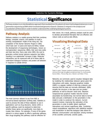Statistics for Systems Biology
Pathway analysisisan interdisciplinary approach thatresulted fromtheadventof recent technologicaladvancesin next-
generation sequencing of DNA which revolutionized genomicresearch.Statistics is integral in the analysisand
visualization of thesedata in order to betterunderstand theunderlying biologicalsystems.
Pathway Analysis
Pathway analysis is a rapidly growing field that combines
biology, computer science, and statistics to build a
working computational model of the living cell. The
completion of the Human Genome Project in 2003,
which took over 13 years and nearly $3 billion, fueled
the development of sequencing technologies, known as
next-generation sequencing (NGS), that were less costly
and took less time. Every year since 2003, the cost to
generate a whole human genome sequence has fallen,
resulting in an exponential increase in data. Molecular
interactions can be measured with all of these data to
understand biological functions and predict cell behavior
in response to outside stimuli.
The most common dataset to use from NGS is
microarray-based expression profiling data. Statistics is
used to process the data of these datasets to use in
applications such as drug discovery. Genes within a
specific pathway could be analyzed to determine
whether those genes are significantly more likely to
mutate than chance. For example, if many of the genes
altered in a cancer appear to affect a particular pathway,
then drugs targeting this pathway could be effective for
that cancer. As a result, pathway analysis could be used
to develop personalized therapies that are effective and
reduce costs as well as side effects.
Visualizing Biological Data
Figure in paper “Gaussian graphical modeling reconstructs pathway
reactions from high-throughput metabolomics data” by Jan Krumsiek,
Karsten Suhre, Thomas Illig, Jerzy Adamski and Fabian J Theis.
Networks are commonly used to visualize biological data
by modeling the relationships between genes given the
interactions with nodes. Gaussian graphical models
(GGM) is a popular method of inferring a network and
assumes that the data are normally distributed. GGMs
simplify the structure in the data and can predict
pathways as well as discover novel ones. Bayesian
nonparanormal graphical models relax the normal
assumption by transforming non-normal data to normal
data and puts a distribution on the parameters in the
model in order to construct the network. Current
research involves improving the estimation of the
parameters in order to better detect significant
interactions and remove superfluous data. Combining
robust computational algorithms with statistical analysis
and visualization to describe biological data allows for
effective communication and education among members
of the scientific community and the public.
 