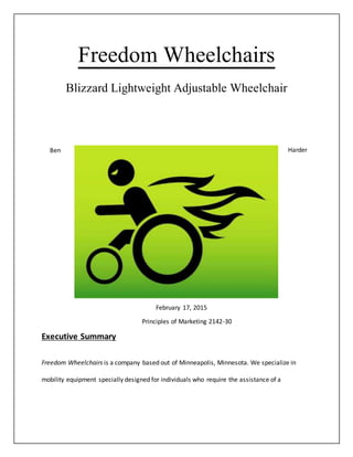Freedom Wheelchairs
Blizzard Lightweight Adjustable Wheelchair
Ben Harder
February 17, 2015
Principles of Marketing 2142-30
Executive Summary
Freedom Wheelchairs is a company based out of Minneapolis, Minnesota. We specialize in
mobility equipment specially designed for individuals who require the assistance of a
 