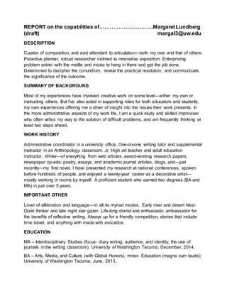 REPORT on the capabilities of………………………….MargaretLundberg
(draft) margal3@uw.edu
DESCRIPTION
Curator of composition, and avid attendant to articulation—both my own and that of others.
Proactive planner, robust researcher inclined to innovative exposition. Enterprising
problem solver with the mettle and moxie to hang in there and get the job done.
Determined to decipher the conundrum, reveal the practical resolution, and communicate
the significance of the outcome.
SUMMARY OF BACKGROUND
Most of my experiences have involved creative work on some level—either my own or
instructing others. But I’ve also acted in supporting roles for both educators and students,
my own experiences offering me a sliver of insight into the issues their work presents. In
the more administrative aspects of my work life, I am a quick study and skilled improviser
who often writes my way to the solution of difficult problems, and am frequently thinking at
least two steps ahead.
WORK HISTORY
Administrative coordinator in a university office. One-on-one writing tutor and supplemental
instructor in an Anthropology classroom. Jr. High art teacher and adult education
instructor. Writer—of everything from web articles, award-winning research papers,
newspaper op-eds; poetry, essays, and academic journal articles, blogs, and—just
recently—my first novel. I have presented my research at national conferences, spoken
before hundreds of people, and enjoyed a twenty-year career as a decorative artist—
mostly working in rooms by myself. A proficient student who earned two degrees (BA and
MA) in just over 5 years.
IMPORTANT OTHER
Lover of alliteration and language—in all its myriad modes. Early riser and desert hiker.
Quiet thinker and late night star gazer. Life-long diarist and enthusiastic ambassador for
the benefits of reflective writing. Always up for a friendly competition, stories that include
time travel, and anything with made with avocados.
EDUCATION
MA – Interdisciplinary Studies (focus- diary writing, audience, and identity; the use of
journals in the writing classroom), University of Washington Tacoma; December, 2014.
BA – Arts, Media, and Culture (with Global Honors), minor- Education (magna cum laude);
University of Washington Tacoma; June, 2013.
 