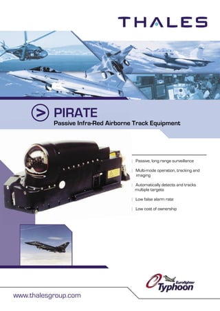 PIRATE
www.thalesgroup.com
| Passive, long range surveillance
| Multi-mode operation, tracking and
imaging
| Automatically detects and tracks
multiple targets
| Low false alarm rate
| Low cost of ownership
PIRATE
|
|
|
multiple targets
| Low false alarm rate
| Low cost of ownership
Passive Infra-Red Airborne Track Equipment
 