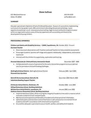 Diane Sullivan
615 MarylandAvenue 610.333.3270
Aldan,PA 19018 julflyn@aol.com
SUMMARY
_____________________________________________________________________________________
Educator specializedinBachelorof EarlyChildhoodEducation. 15years of successfullyimplementing
curriculumsfortwograde levels.40%commitment attendingeducational workshops.2year
opportunityworkinginanall-inclusivepreschoolsetting. Eagertoexcel andbuildalongtermcareer
withinanorganization where yearsof diverse experience will successfullycontributeto the
developmentof youngchildren.
_____________________________________________________________________________________
PROFESSIONAL EXPERIENCE
Childrenand Adultswith DisabilityServices. - CADES, Swarthmore, PA October2013- Present
AssistantTeacher
 Share classroomobservationswith TeachersandLeadTeachersto helpcomplete assessments.
 Encouragesstudents’positive self-image andsupportsindividuality,independence,andcreative
expression
 Interactswiththe childrentosupportplay,explorationandlearning
Personal Advocate for ChildwithEarly InterventionNeeds December2007- 2009
 Collaboratedwithateamof specialistsforthe earlyinterventionprogramtoensure optimal
care for premature childwithfeedingchallenges.
WallingfordSchool District, WallingfordSchool District February2005- April 2005
Personal Care Assistant
Delcroft ElementarySchool,Delcroft,PA December2003-March 2004
SubstituteReading SupportTeacher
ChichesterSchool District, Chichester,PA October2002- June 2003
HilltopElementary School, BuildingSubstitute
WilliamPennSchool District, Lansdowne,PA January 2002-June 2002
Ardmore Avenue Elementary School,BuildingSubstitute
 Implementedlessonplans,while ensuringthe integrityof academictime andina mannerwhich
motivatesstudentstolearnandparticipate.
 Maintainedandrespectedconfidentialityof studentandschool personnel information.
 Uphelddiscipline andclassroomcontrol thatfostersasafe andpositive environmentforall
studentsandstaff inaccordance withschool andcountypolicies.
 Ensuredthe adequate supervisiontoassure health,welfare,andsafetyof all students.
 