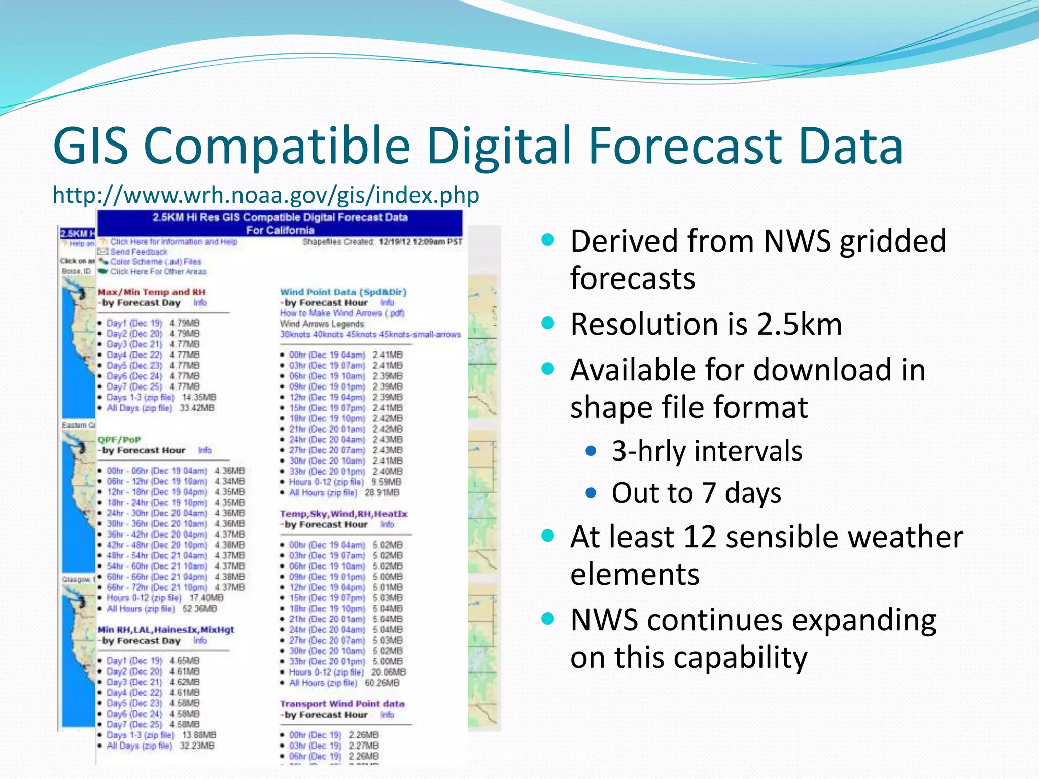 GIS Compatible Digital Forecast Data
http://www.wrh.noaa.gov/gis/index.php
 Derived from NWS gridded
forecasts
 Resolution is 2.5km
 Available for download in
shape file format
 3-hrly intervals
 Out to 7 days
 At least 12 sensible weather
elements
 NWS continues expanding
on this capability
July 11, 2007 Weather Support to Forensic Intelligence
 