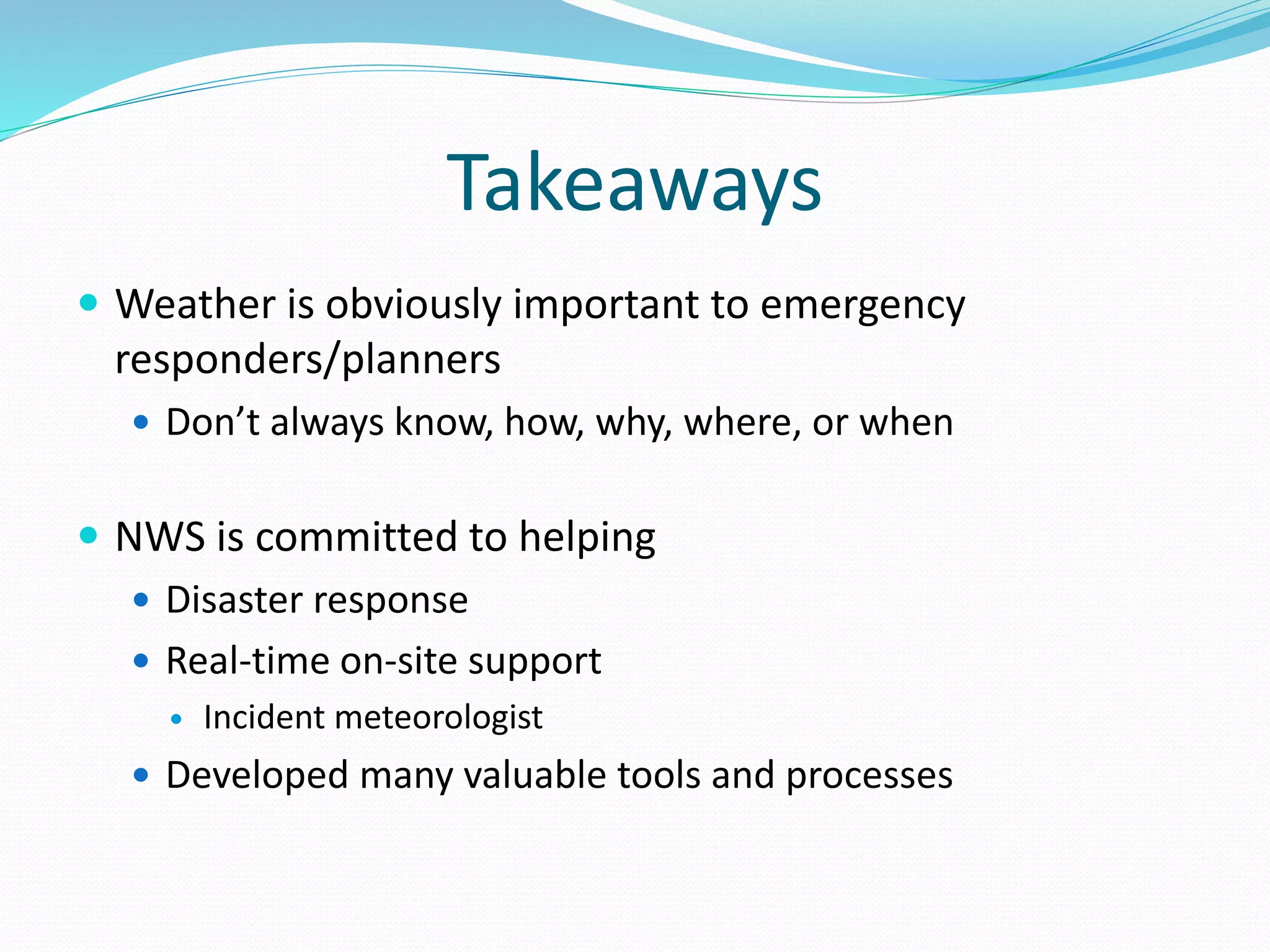 Takeaways
 Weather is obviously important to emergency
responders/planners
 Don’t always know, how, why, where, or when
 NWS is committed to helping
 Disaster response
 Real-time on-site support
 Incident meteorologist
 Developed many valuable tools and processes
 