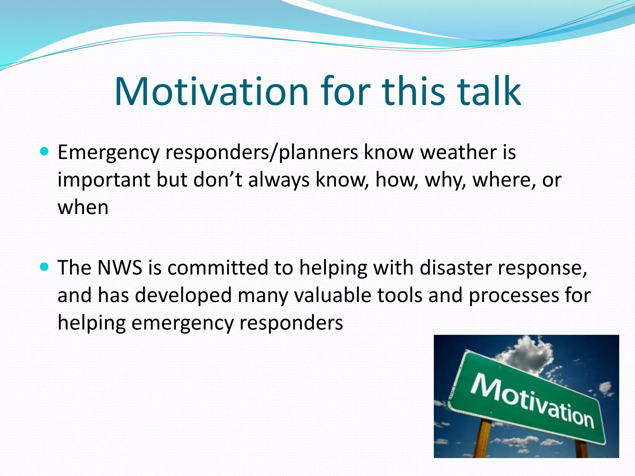 Motivation for this talk
 Emergency responders/planners know weather is
important but don’t always know, how, why, where, or
when
 The NWS is committed to helping with disaster response,
and has developed many valuable tools and processes for
helping emergency responders
 