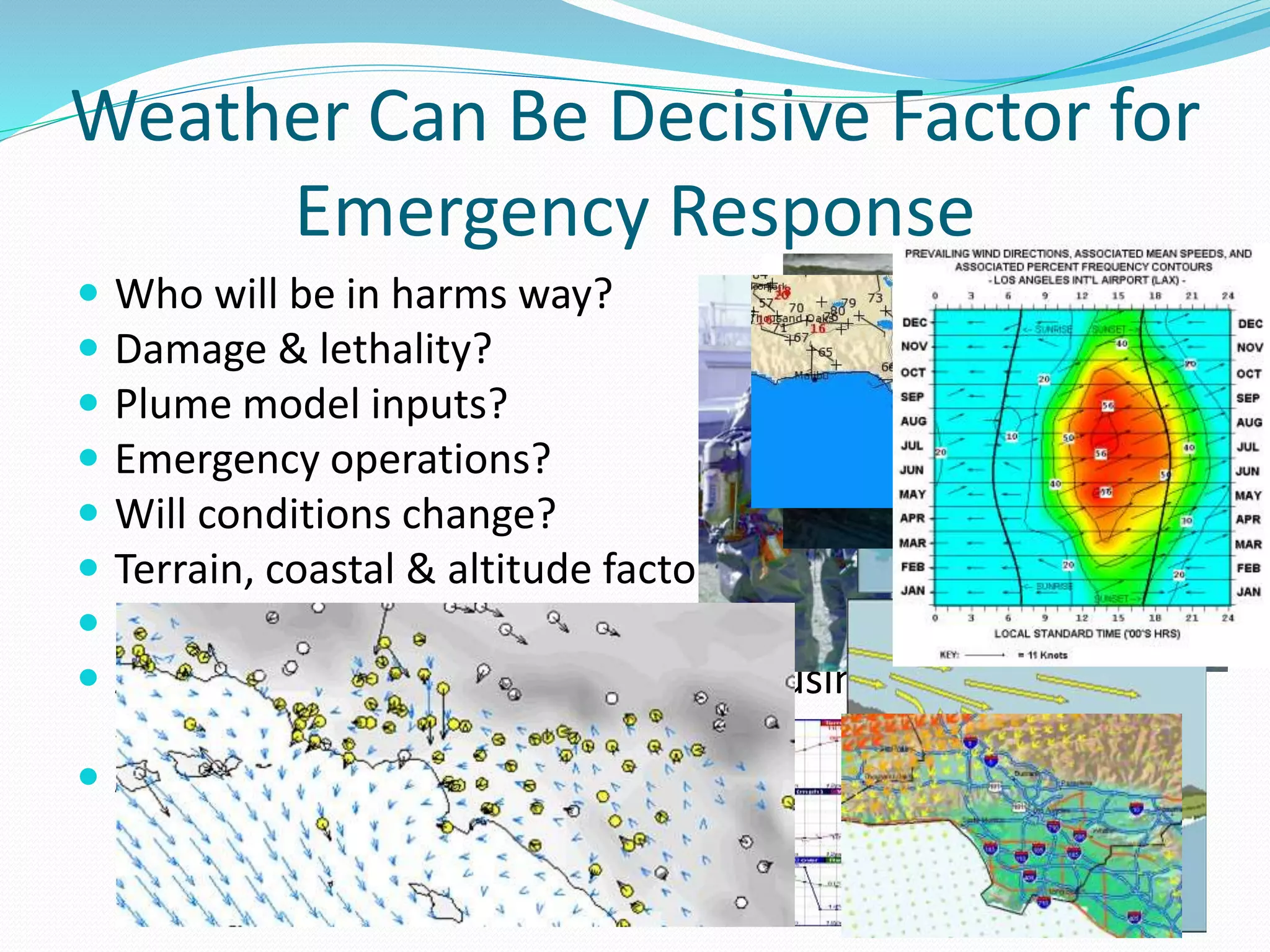 Weather Can Be Decisive Factor for
Emergency Response
 Who will be in harms way?
 Damage & lethality?
 Plume model inputs?
 Emergency operations?
 Will conditions change?
 Terrain, coastal & altitude factors?
 Humidity, temp., clouds, wind?
 Are all decision-makers/responders using the same
representative meteorological data?
 Are historical data of value?
 