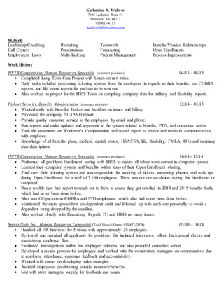 Katherine A. Walters
7160 Lackman Road #3
Shawnee, KS 66217
913-633-4737
Kathyw8405@yahoo.com
Skillsets
Leadership/Coaching Recruiting Teamwork Benefits/Vendor Relationships
Call Centers Presentations Forecasting Open Enrollments
Employment Laws Multi-Tasking Project Management Process Improvements
Work History
HNTB Corporation, Human Resources Specialist (contract position) 04/15 – 08/15
 Completed Long Term Care Project with Unum on new rates.
 Daily tasks included processing ticketing system from the employees in regards to their benefits, ran COBRA
reports, and life event reports for packets to be sent out.
 Also worked on project for the HRIS Team on compiling company data for military and disability reports.
Fishnet Security, Benefits Administrator (contract position) 12/14 – 03/15
 Worked daily with Benefits Broker and Vendors on issues and billing.
 Processed the company 2014 5500 report.
 Provide quality customer service to the employees by email and phone.
 Run reports and make updates and approvals to the system related to benefits, PTO, and corrective action.
 Took the statements on Workmen’s Compensation and would report to vendor and maintain communication
with employee.
 Knowledge of all benefits plans, medical, dental, vision, HSA/FSA, life, disability, FMLA, 401k and summary
plan descriptions.
HNTB Corporation, Human Resources Specialist (contract position) 10/14 - 12/14
 Performed all pre Open Enrollment testing with HRIS to ensure all tables were correct in computer system.
 Learned their computer systems and benefits within days of their Open Enrollment starting.
 Took over their ticketing system and was responsible for working all tickets, answering phones, and walk ups
during Open Enrollment for a staff of 3,100 employees. There was not one escalation during this timeframe or
complaint.
 Ran a weekly new hire report to reach out to them to assure they got enrolled in 2014 and 2015 benefits both,
which had never been done before.
 Also sent OE packets to COBRA and STD employees, which also had never been done before.
 Maintained the main spreadsheet on dependent audit and followed up with each one personally to avoid a
dependent being dropped by the deadline.
 Also worked closely with Recruiting, Payroll, IT, and HRIS on many issues.
Sports Nutz, Inc., Human Resources Generalist (Todd Housh/Owner 913-827-7028) 05/09 – 10/14
 Handled all HR functions for 5 stores with approximately 28 employees.
 Reviewed and recruited all applicants for positions, this included interviews, offers, background checks and
maintaining employee files.
 Facilitated investigations within the employee relations and also provided corrective action.
 Developed a review process for employees and worked with the owner/store managers on compensation due
to employee attendance, customer feedback and accountability.
 Worked with owner on developing sales strategies.
 Assisted employees on obtaining outside insurance/benefits.
 Met with store managers weekly for feedback and issues.
 