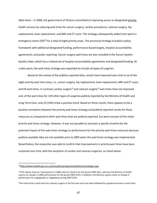 87
Wait times – In 2004, the government of Ontario committed to improving access to designated priority
health services by reducing wait times for cancer surgery, cardiac procedures, cataract surgery, hip
replacement, knee replacement, and MRI and CT scans. The strategy subsequently added time spent in
emergency rooms (ER)18
for a total of eight priority areas. The provincial strategy included a policy
framework with additional designated funding, performance-based targets, hospital accountability
agreements, and public reporting. Cancer surgery wait times are also included in the Cancer System
Quality Index, which has a related set of hospital accountability agreements and designated funding. At
a later point, the wait times strategy was expanded to include all types of surgeries.
Based on the review of the publicly reported data, results have improved over time in six of the
eight priority wait time areas, i.e., cancer surgery, hip replacement, knee replacement, MRI and CT scans
and ER wait times. In contrast, cardiac surgery19
and cataract surgery20
wait times have not improved
and, of the wait times for 159 other types of surgeries publicly reported by the Ministry of Health and
Long-Term Care, only 22 (14%) show a positive trend. Based on these results, there appears to be a
positive correlation between the priority wait times strategy and publicly reported results for these
measures as compared to other wait times that are publicly reported, but were not part of the initial
priority wait times strategy. However, it was not possible to ascertain a specific timeline for the
potential impact of the wait times strategy on performance for the priority wait times measures because
publicly-available data are not available prior to 2005 when the wait times strategy was implemented.
Nevertheless, the researcher was able to confirm that improvements in priority wait times have been
sustained over time, with the exception of cardiac and cataract surgeries, as noted above.
18http://www.health.gov.on.ca/en/public/programs/waittimes/strategy.aspx
19CIHI reports show an improvement in CABG rates for Ontario for the period 1999-2011, whereas the Ministry of Health
reports no change in CABG performance for the period 2005-2014. In addition, the Ministry reports show no change in
performance for angiography or angioplasty during 2007-2014.
20An initial drop in wait times for cataract surgery in the first two years has been followed by a gradual increase in wait times.
 