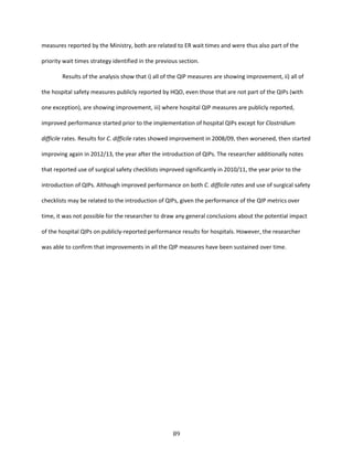 89
measures reported by the Ministry, both are related to ER wait times and were thus also part of the
priority wait times strategy identified in the previous section.
Results of the analysis show that i) all of the QIP measures are showing improvement, ii) all of
the hospital safety measures publicly reported by HQO, even those that are not part of the QIPs (with
one exception), are showing improvement, iii) where hospital QIP measures are publicly reported,
improved performance started prior to the implementation of hospital QIPs except for Clostridium
difficile rates. Results for C. difficile rates showed improvement in 2008/09, then worsened, then started
improving again in 2012/13, the year after the introduction of QIPs. The researcher additionally notes
that reported use of surgical safety checklists improved significantly in 2010/11, the year prior to the
introduction of QIPs. Although improved performance on both C. difficile rates and use of surgical safety
checklists may be related to the introduction of QIPs, given the performance of the QIP metrics over
time, it was not possible for the researcher to draw any general conclusions about the potential impact
of the hospital QIPs on publicly-reported performance results for hospitals. However, the researcher
was able to confirm that improvements in all the QIP measures have been sustained over time.
 