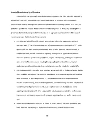 91
Impact of Organizational-Level Reporting
Evidence from the literature from other jurisdictions indicates that there is greater likelihood of
impact from third-party public reporting of quality measures at an individual institution-level or
physician-level because of the greater potential to inflict reputational damage (Bevan, 2010). Thus, as
part of the quantitative analysis, the researcher initiated a comparison of third-party reporting that is
presented at an individual organization-level versus at an aggregate level to determine if the level of
reporting increases the likelihood of improvement.
 CIHI, HQO and MOHLTC provide publicly reported data at both the organization-level and
aggregate level. Of the eight hospital patient safety measures that are included in HQO’s public
reports, only one is not showing improvement. Four of these measures are also included in
hospital QIPs. CIHI provides comparative reporting for hospitals on approximately a dozen
measures related to quality access/wait times, hospital patient safety, and hospital readmission
rates. Several of these measures, including Emergency Department wait times, hospital
readmissions, and hospital standardized mortality ratios, are also included in hospital QIPs.
 CCO provides publicly reports for some hospitals, where applicable in the Cancer System Quality
Index; however only some of the measures are reported at an individual regional cancer center
level. In addition, as reported previously, CCO has an extensive accountability system that
includes targeted funding, accountability agreements, private reporting, and other activities that
would likely impact performance by individual hospitals. It appears that CCO uses public
reporting in combination with other accountability activities as a means to drive performance
improvement, but does not appear to rely on public reporting alone as a quality improvement
tool.
 For the Ministry wait times measures, as shown in Table 6, most of the publicly reported wait
times measures are showing no improvement or worsening performance over time.
 