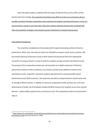 92
Given the above analysis, combined with the impact of external forces such as QIPs and the
priority wait times strategy, the researcher found that it was difficult to form any conclusions about a
possible correlation between organization-level reporting and publicly reported performance results at a
provincial level, except to note that where data were publicly reported and were also combined with
other accountability strategies, they showed a greater likelihood of sustained improvement.
International Comparison
The researcher completed one final analysis with the goal of providing context to Ontario’s
performance. While most international reports are intended to compare results across countries, CIHI
has started reporting comparative results at both national and provincial levels thus allowing the
researcher to compare Ontario’s results to both the Canadian average and with international results.
The purpose of this comparative analysis was not to provide an in-depth comparison of Ontario’s
performance relative to other jurisdictions, but simply to provide some additional context to the
quantitative results. Using CIHI’s interactive, publicly-reported tool for comparing health system
performance across OECD countries21
, the researcher was able to compare Ontario’s performance with
an average of OECD countries. In addition to measures of population health, primary care, and social
determinants of health, the CIHI website included 20 OECD measures for hospitals across three relevant
domains – patient safety, quality of care, and access to care. The comparative results are summarized in
Table 9.
21
https://www.cihi.ca/en/health-system-performance/performance-reporting/international/oecd-interactive-
tool-access-to-care (accessed January 31, 2016)
 