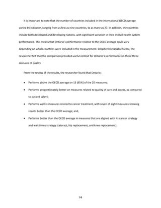 94
It is important to note that the number of countries included in the international OECD average
varied by indicator, ranging from as few as nine countries, to as many as 27. In addition, the countries
include both developed and developing nations, with significant variation in their overall health system
performance. This means that Ontario’s performance relative to the OECD average could vary
depending on which countries were included in the measurement. Despite this variable factor, the
researcher felt that the comparison provided useful context for Ontario’s performance on these three
domains of quality.
From the review of the results, the researcher found that Ontario:
 Performs above the OECD average on 13 (65%) of the 20 measures;
 Performs proportionately better on measures related to quality of care and access, as compared
to patient safety;
 Performs well in measures related to cancer treatment, with seven of eight measures showing
results better than the OECD average; and,
 Performs better than the OECD average in measures that are aligned with its cancer strategy
and wait times strategy (cataract, hip replacement, and knee replacement).
 