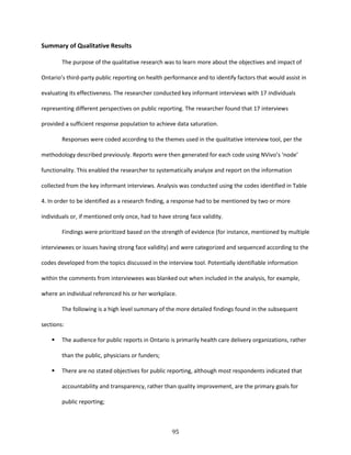 95
Summary of Qualitative Results
The purpose of the qualitative research was to learn more about the objectives and impact of
Ontario’s third-party public reporting on health performance and to identify factors that would assist in
evaluating its effectiveness. The researcher conducted key informant interviews with 17 individuals
representing different perspectives on public reporting. The researcher found that 17 interviews
provided a sufficient response population to achieve data saturation.
Responses were coded according to the themes used in the qualitative interview tool, per the
methodology described previously. Reports were then generated for each code using NVivo’s ‘node’
functionality. This enabled the researcher to systematically analyze and report on the information
collected from the key informant interviews. Analysis was conducted using the codes identified in Table
4. In order to be identified as a research finding, a response had to be mentioned by two or more
individuals or, if mentioned only once, had to have strong face validity.
Findings were prioritized based on the strength of evidence (for instance, mentioned by multiple
interviewees or issues having strong face validity) and were categorized and sequenced according to the
codes developed from the topics discussed in the interview tool. Potentially identifiable information
within the comments from interviewees was blanked out when included in the analysis, for example,
where an individual referenced his or her workplace.
The following is a high level summary of the more detailed findings found in the subsequent
sections:
 The audience for public reports in Ontario is primarily health care delivery organizations, rather
than the public, physicians or funders;
 There are no stated objectives for public reporting, although most respondents indicated that
accountability and transparency, rather than quality improvement, are the primary goals for
public reporting;
 