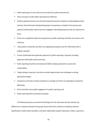 96
 Public reporting on its own does not currently drive quality improvement;
 There are ways to make public reporting more effective;
 Publicly reported measures are primarily selected by panels of experts or political/government
interests. Key informants indicated that greater transparency is needed in this process and
patients and the public need to be more engaged in identifying measures that are important to
them;
 There are no significant adverse consequences to public reporting, but there are concerns and
criticisms;
 Data quality is important, yet there are ongoing data quality issues for information that is
publicly reported;
 A more coordinated and systematic approach to public reporting is required, including
alignment with health system priorities;
 Public reporting should be centralized and HQO is ideally positioned to assume this
responsibility;
 Target setting is important, and there are both opportunities and challenges to setting
appropriate targets;
 Comparison of results to other jurisdictions is valuable, but there are challenges to doing this
effectively;
 There should be more public engagement in public reporting; and,
 Public reporting efforts should be evaluated.
The following sections summarize the findings from the interviews and also identify any
differences in responses between the groups of key informants: producers of publicly reported
data/funders, health system providers, and other stakeholders (patient advocates, media, researchers,
 