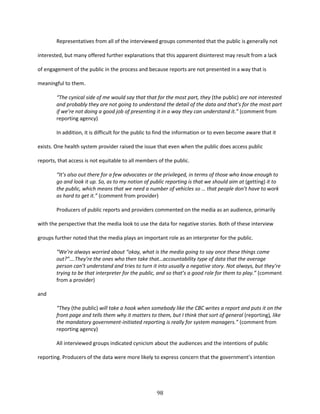 98
Representatives from all of the interviewed groups commented that the public is generally not
interested, but many offered further explanations that this apparent disinterest may result from a lack
of engagement of the public in the process and because reports are not presented in a way that is
meaningful to them.
“The cynical side of me would say that that for the most part, they (the public) are not interested
and probably they are not going to understand the detail of the data and that’s for the most part
if we’re not doing a good job of presenting it in a way they can understand it.” (comment from
reporting agency)
In addition, it is difficult for the public to find the information or to even become aware that it
exists. One health system provider raised the issue that even when the public does access public
reports, that access is not equitable to all members of the public.
“It’s also out there for a few advocates or the privileged, in terms of those who know enough to
go and look it up. So, as to my notion of public reporting is that we should aim at (getting) it to
the public, which means that we need a number of vehicles so … that people don’t have to work
as hard to get it.” (comment from provider)
Producers of public reports and providers commented on the media as an audience, primarily
with the perspective that the media look to use the data for negative stories. Both of these interview
groups further noted that the media plays an important role as an interpreter for the public.
“We’re always worried about “okay, what is the media going to say once these things come
out?”….They’re the ones who then take that…accountability type of data that the average
person can’t understand and tries to turn it into usually a negative story. Not always, but they’re
trying to be that interpreter for the public, and so that’s a good role for them to play.” (comment
from a provider)
and
“They (the public) will take a hook when somebody like the CBC writes a report and puts it on the
front page and tells them why it matters to them, but I think that sort of general (reporting), like
the mandatory government-initiated reporting is really for system managers.” (comment from
reporting agency)
All interviewed groups indicated cynicism about the audiences and the intentions of public
reporting. Producers of the data were more likely to express concern that the government’s intention
 