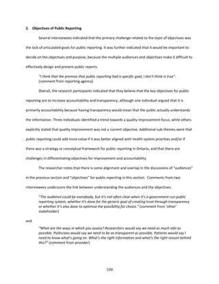 100
2. Objectives of Public Reporting
Several interviewees indicated that the primary challenge related to the topic of objectives was
the lack of articulated goals for public reporting. It was further indicated that it would be important to
decide on the objectives and purpose, because the multiple audiences and objectives make it difficult to
effectively design and present public reports.
“I think that the premise that public reporting had a specific goal, I don't think is true”.
(comment from reporting agency)
Overall, the research participants indicated that they believe that the key objectives for public
reporting are to increase accountability and transparency, although one individual argued that it is
primarily accountability because having transparency would mean that the public actually understands
the information. Three individuals identified a trend towards a quality improvement focus, while others
explicitly stated that quality improvement was not a current objective. Additional sub-themes were that
public reporting could add more value if it was better aligned with health system priorities and/or if
there was a strategy or conceptual framework for public reporting in Ontario, and that there are
challenges in differentiating objectives for improvement and accountability.
The researcher notes that there is some alignment and overlap in the discussions of “audiences”
in the previous section and “objectives” for public reporting in this section. Comments from two
interviewees underscore the link between understanding the audiences and the objectives.
“The audience could be everybody, but it’s not often clear when it’s a government-run public
reporting system, whether it’s done for the generic goal of creating trust through transparency
or whether it’s also done to optimize the possibility for choice.” (comment from ‘other’
stakeholder)
and
“What are the ways in which you assess? Researchers would say we need as much info as
possible. Politicians would say we need to be as transparent as possible. Patients would say I
need to know what’s going on. What’s the right information and what’s the right reason behind
this?” (comment from provider)
 